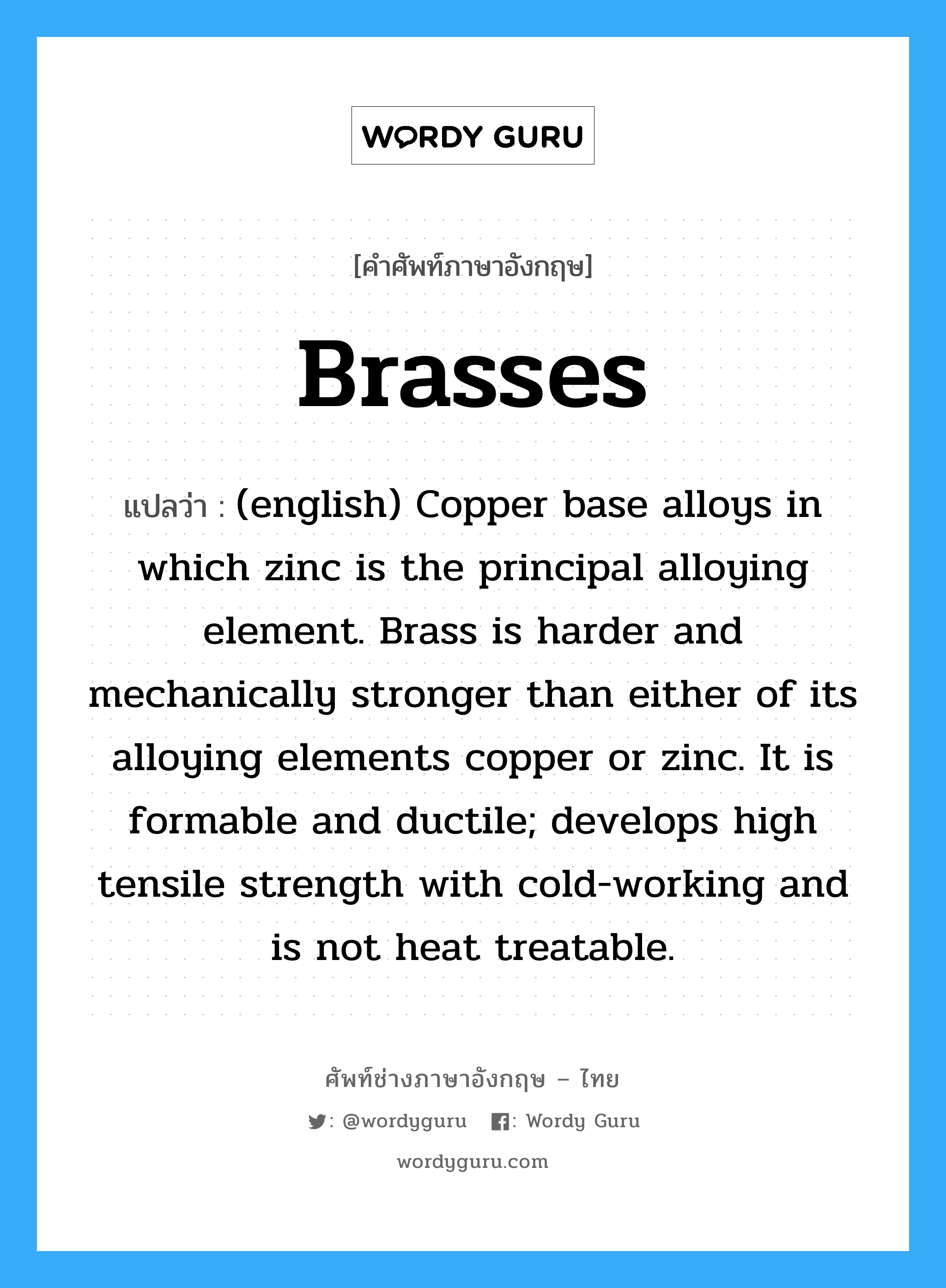 Brasses แปลว่า?, คำศัพท์ช่างภาษาอังกฤษ - ไทย Brasses คำศัพท์ภาษาอังกฤษ Brasses แปลว่า (english) Copper base alloys in which zinc is the principal alloying element. Brass is harder and mechanically stronger than either of its alloying elements copper or zinc. It is formable and ductile; develops high tensile strength with cold-working and is not heat treatable.