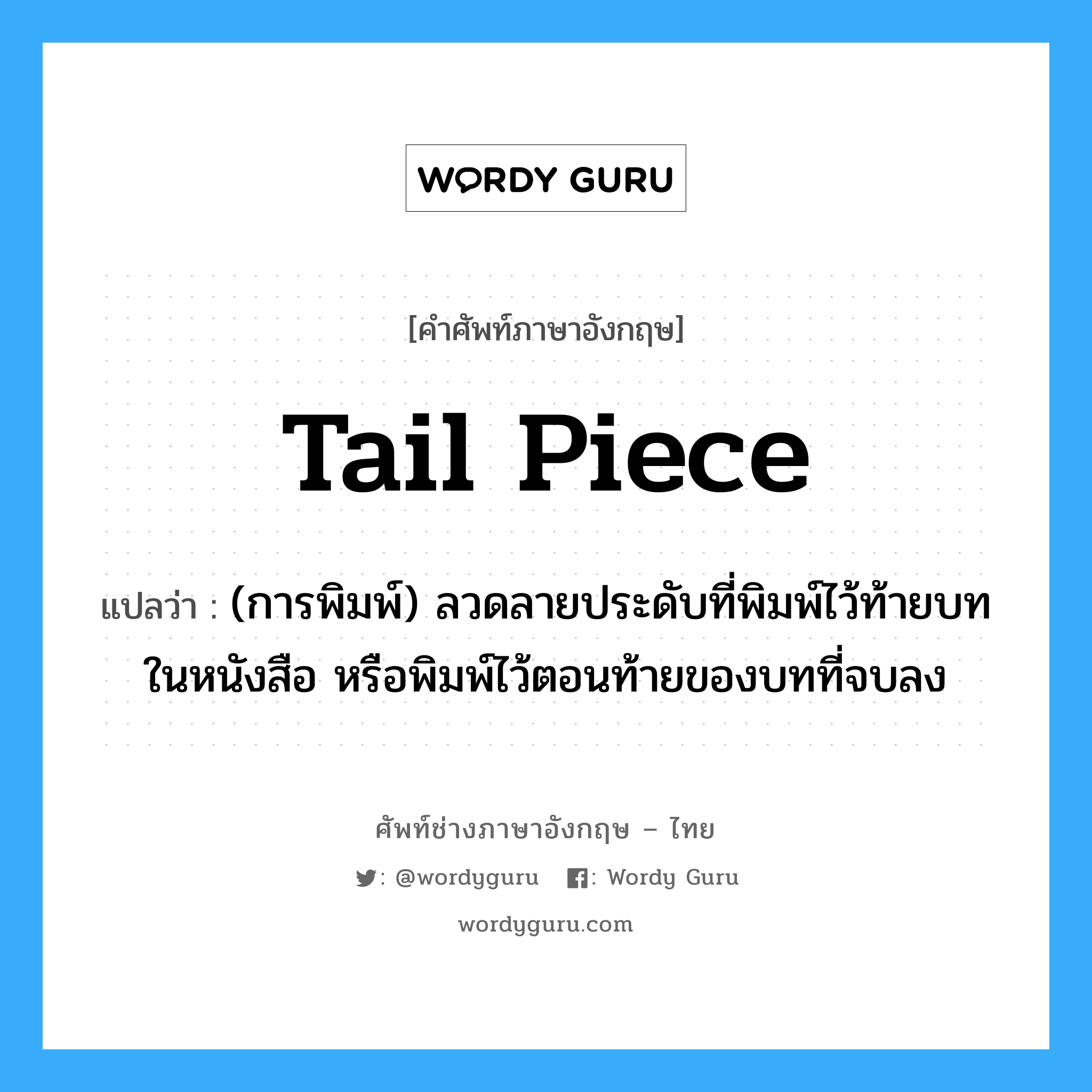 tail piece แปลว่า?, คำศัพท์ช่างภาษาอังกฤษ - ไทย tail piece คำศัพท์ภาษาอังกฤษ tail piece แปลว่า (การพิมพ์) ลวดลายประดับที่พิมพ์ไว้ท้ายบทในหนังสือ หรือพิมพ์ไว้ตอนท้ายของบทที่จบลง