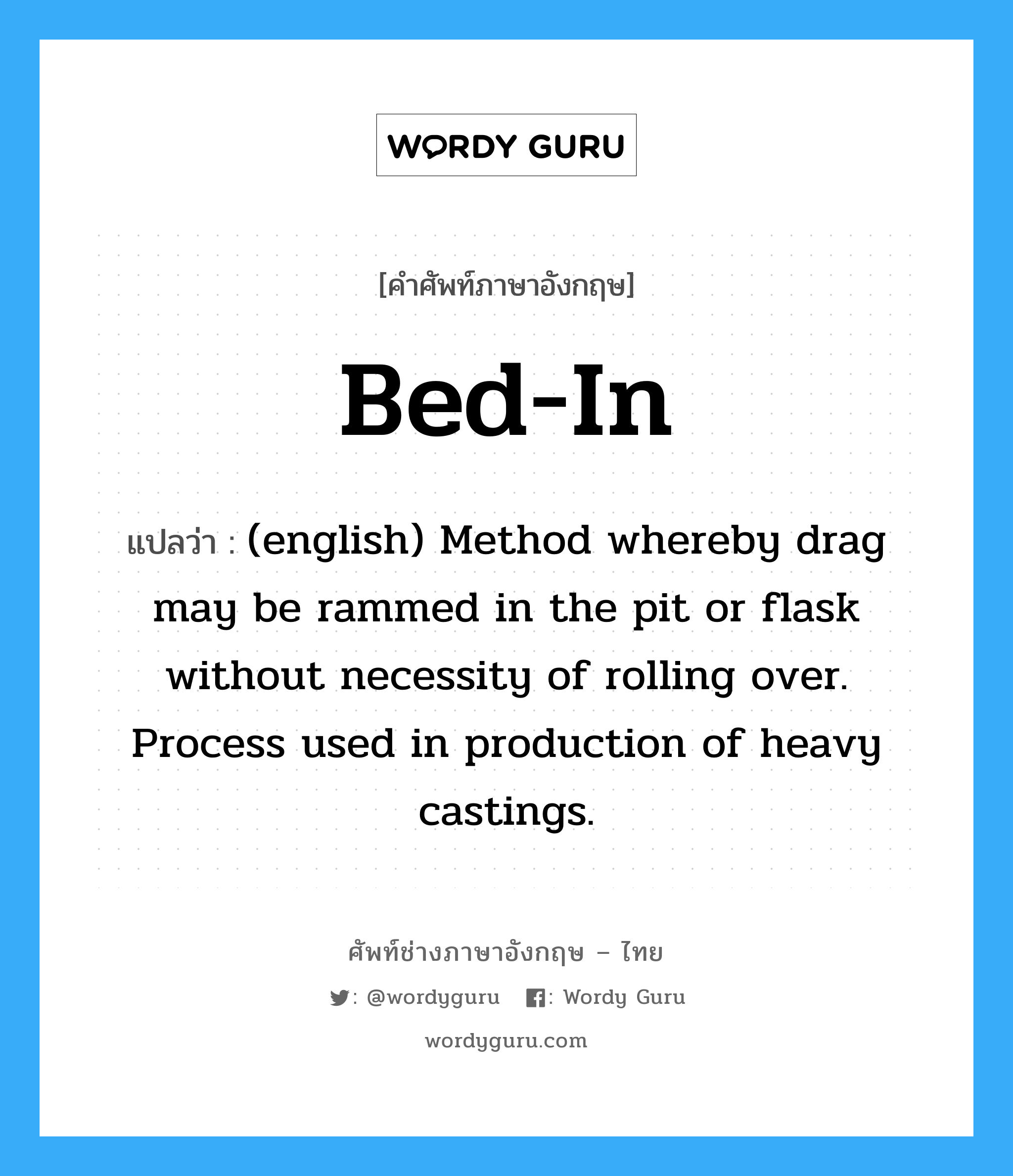 Bed-In แปลว่า?, คำศัพท์ช่างภาษาอังกฤษ - ไทย Bed-In คำศัพท์ภาษาอังกฤษ Bed-In แปลว่า (english) Method whereby drag may be rammed in the pit or flask without necessity of rolling over. Process used in production of heavy castings.