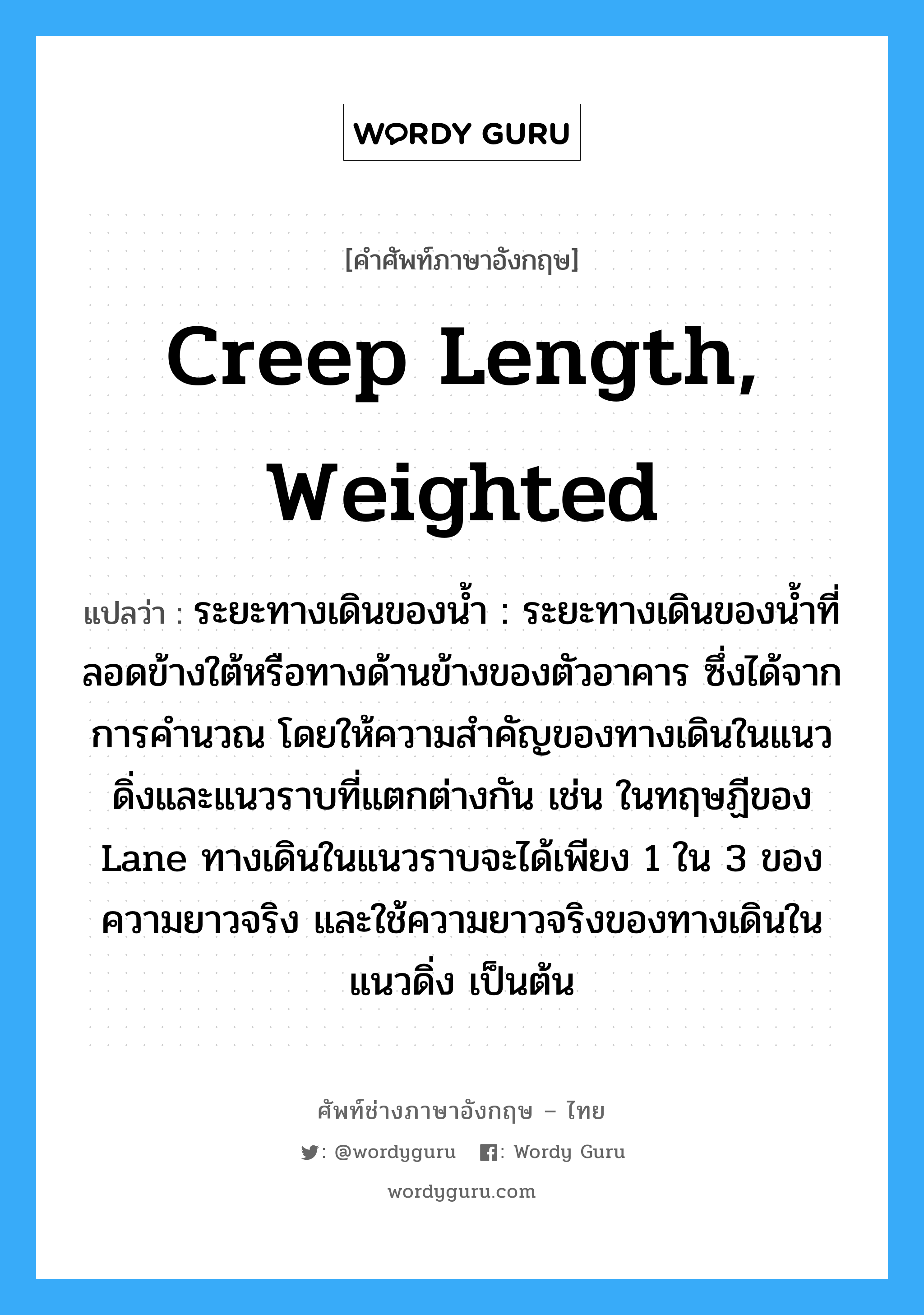 creep length, weighted แปลว่า?, คำศัพท์ช่างภาษาอังกฤษ - ไทย creep length, weighted คำศัพท์ภาษาอังกฤษ creep length, weighted แปลว่า ระยะทางเดินของน้ำ : ระยะทางเดินของน้ำที่ลอดข้างใต้หรือทางด้านข้างของตัวอาคาร ซึ่งได้จากการคำนวณ โดยให้ความสำคัญของทางเดินในแนวดิ่งและแนวราบที่แตกต่างกัน เช่น ในทฤษฏีของ Lane ทางเดินในแนวราบจะได้เพียง 1 ใน 3 ของความยาวจริง และใช้ความยาวจริงของทางเดินในแนวดิ่ง เป็นต้น