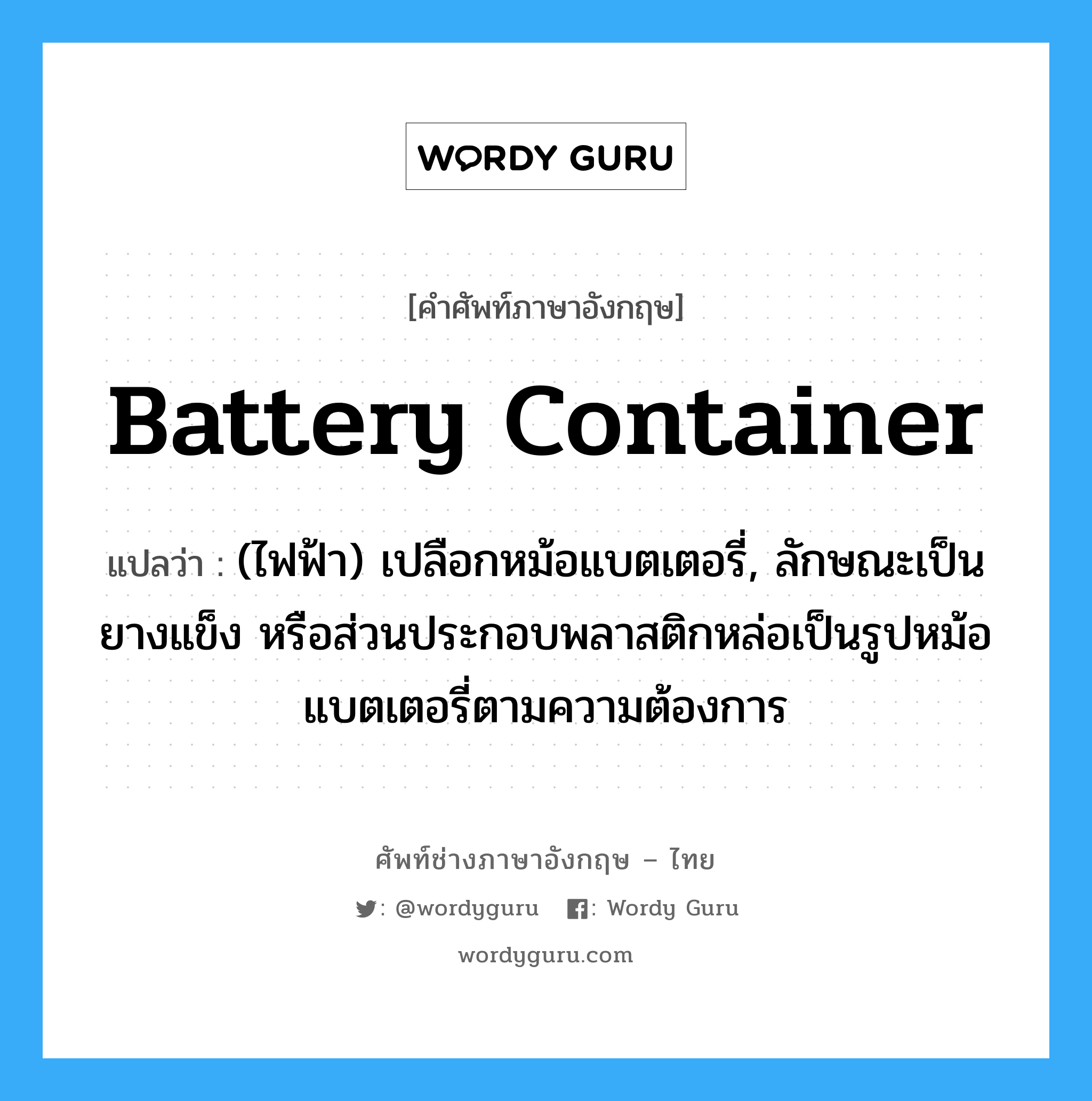 battery container แปลว่า?, คำศัพท์ช่างภาษาอังกฤษ - ไทย battery container คำศัพท์ภาษาอังกฤษ battery container แปลว่า (ไฟฟ้า) เปลือกหม้อแบตเตอรี่, ลักษณะเป็นยางแข็ง หรือส่วนประกอบพลาสติกหล่อเป็นรูปหม้อแบตเตอรี่ตามความต้องการ