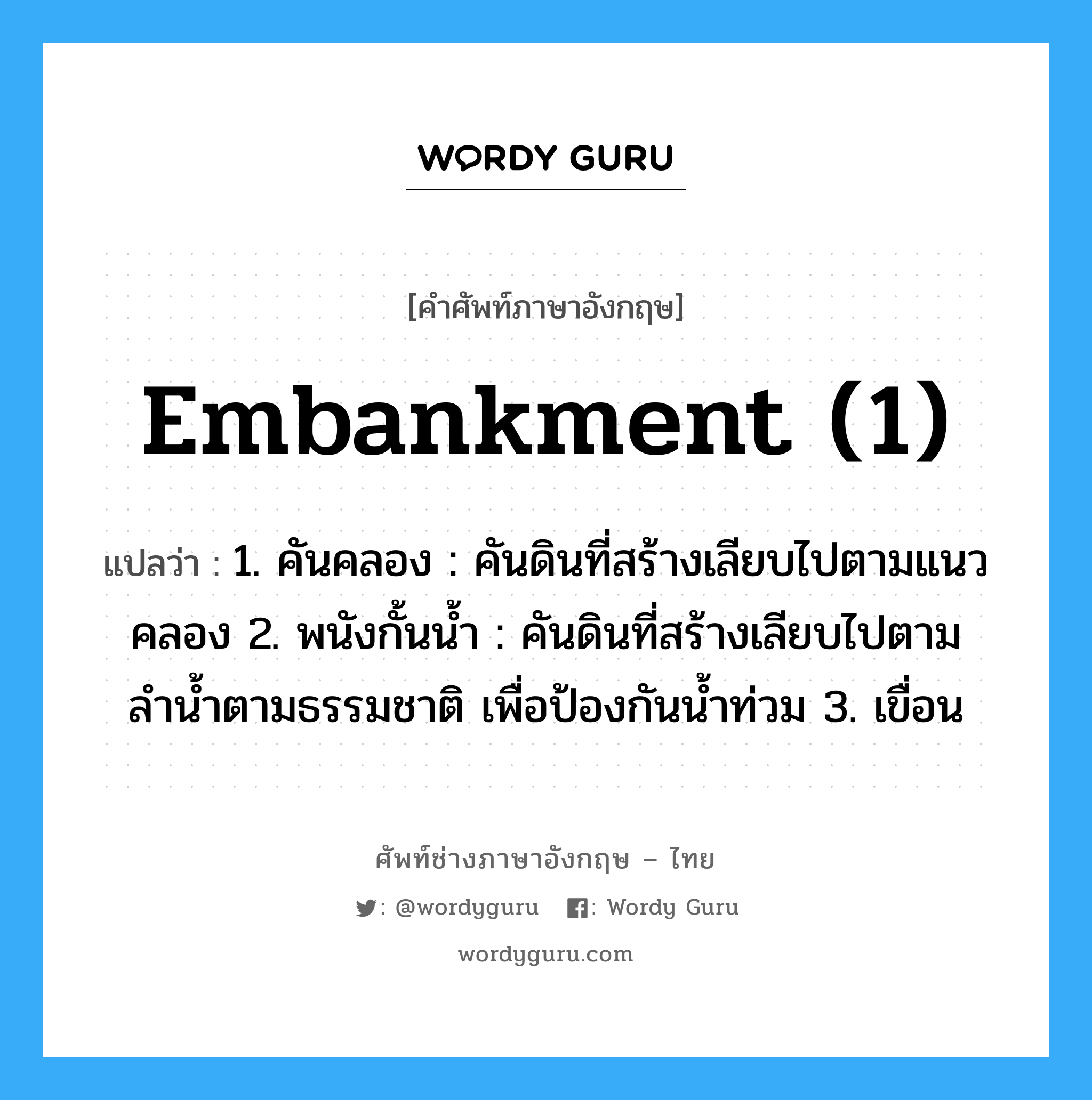 embankment (1) แปลว่า?, คำศัพท์ช่างภาษาอังกฤษ - ไทย embankment (1) คำศัพท์ภาษาอังกฤษ embankment (1) แปลว่า 1. คันคลอง : คันดินที่สร้างเลียบไปตามแนวคลอง 2. พนังกั้นน้ำ : คันดินที่สร้างเลียบไปตามลำน้ำตามธรรมชาติ เพื่อป้องกันน้ำท่วม 3. เขื่อน