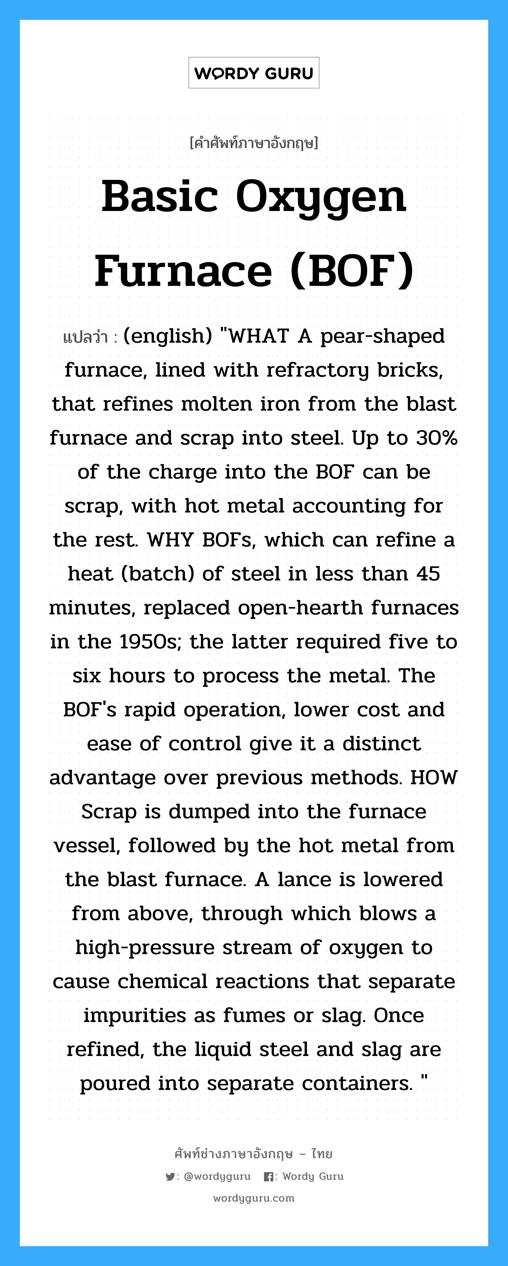 (english) "WHAT A pear-shaped furnace, lined with refractory bricks, that refines molten iron from the blast furnace and scrap into steel. Up to 30% of the charge into the BOF can be scrap, with hot metal accounting for the rest. WHY BOFs, which can refine a heat (batch) of steel in less than 45 minutes, replaced open-hearth furnaces in the 1950s; the latter required five to six hours to process the metal. The BOF's rapid operation, lower cost and ease of control give it a distinct advantage over previous methods. HOW Scrap is dumped into the furnace vessel, followed by the hot metal from the blast furnace. A lance is lowered from above, through which blows a high-pressure stream of oxygen to cause chemical reactions that separate impurities as fumes or slag. Once refined, the liquid steel and slag are poured into separate containers. " ภาษาอังกฤษ?, คำศัพท์ช่างภาษาอังกฤษ - ไทย (english) "WHAT A pear-shaped furnace, lined with refractory bricks, that refines molten iron from the blast furnace and scrap into steel. Up to 30% of the charge into the BOF can be scrap, with hot metal accounting for the rest. WHY BOFs, which can refine a heat (batch) of steel in less than 45 minutes, replaced open-hearth furnaces in the 1950s; the latter required five to six hours to process the metal. The BOF's rapid operation, lower cost and ease of control give it a distinct advantage over previous methods. HOW Scrap is dumped into the furnace vessel, followed by the hot metal from the blast furnace. A lance is lowered from above, through which blows a high-pressure stream of oxygen to cause chemical reactions that separate impurities as fumes or slag. Once refined, the liquid steel and slag are poured into separate containers. " คำศัพท์ภาษาอังกฤษ (english) "WHAT A pear-shaped furnace, lined with refractory bricks, that refines molten iron from the blast furnace and scrap into steel. Up to 30% of the charge into the BOF can be scrap, with hot metal accounting for the rest. WHY BOFs, which can refine a heat (batch) of steel in less than 45 minutes, replaced open-hearth furnaces in the 1950s; the latter required five to six hours to process the metal. The BOF's rapid operation, lower cost and ease of control give it a distinct advantage over previous methods. HOW Scrap is dumped into the furnace vessel, followed by the hot metal from the blast furnace. A lance is lowered from above, through which blows a high-pressure stream of oxygen to cause chemical reactions that separate impurities as fumes or slag. Once refined, the liquid steel and slag are poured into separate containers. " แปลว่า Basic Oxygen Furnace (BOF)