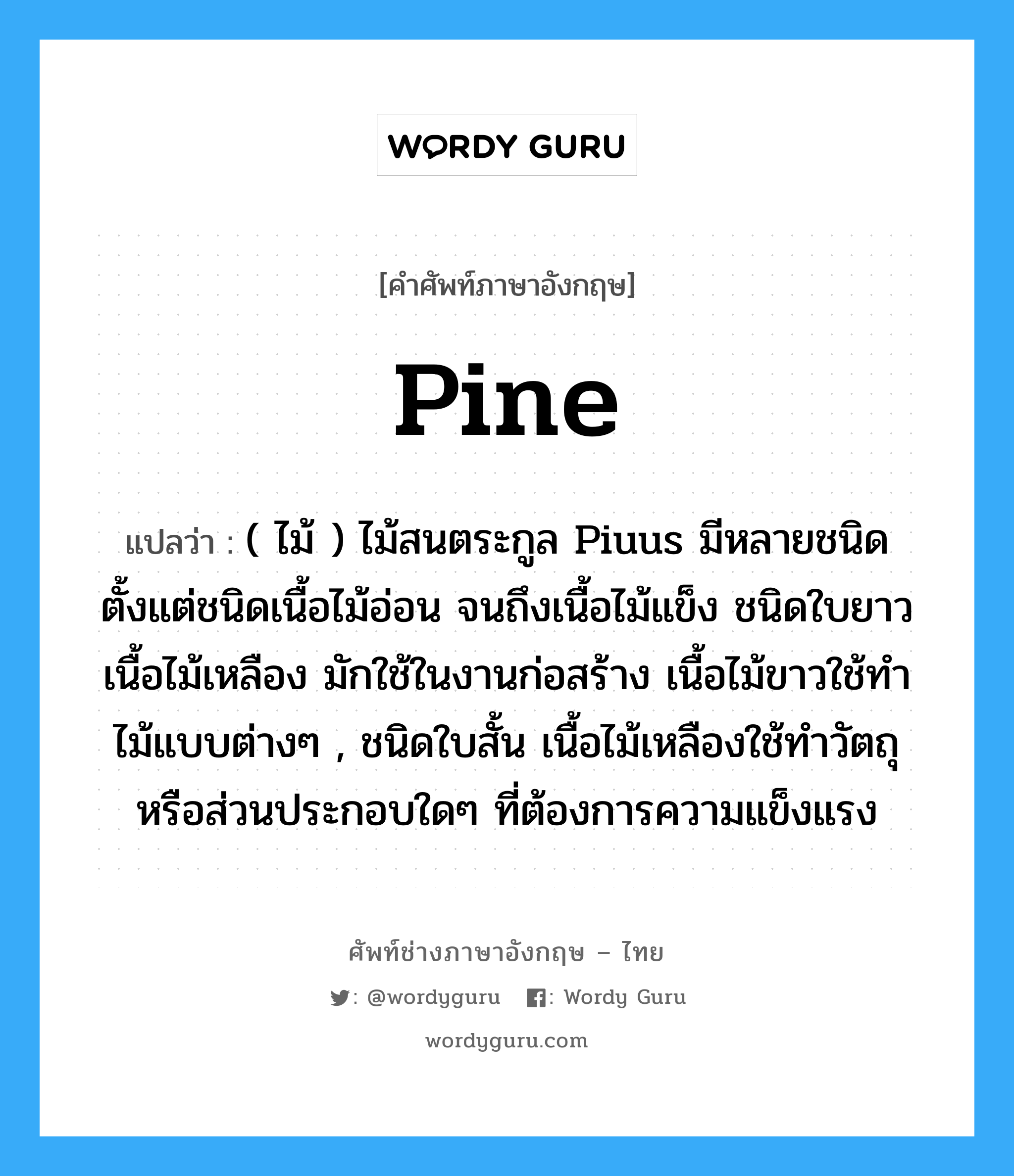 pine แปลว่า?, คำศัพท์ช่างภาษาอังกฤษ - ไทย pine คำศัพท์ภาษาอังกฤษ pine แปลว่า ( ไม้ ) ไม้สนตระกูล Piuus มีหลายชนิด ตั้งแต่ชนิดเนื้อไม้อ่อน จนถึงเนื้อไม้แข็ง ชนิดใบยาวเนื้อไม้เหลือง มักใช้ในงานก่อสร้าง เนื้อไม้ขาวใช้ทำไม้แบบต่างๆ , ชนิดใบสั้น เนื้อไม้เหลืองใช้ทำวัตถุหรือส่วนประกอบใดๆ ที่ต้องการความแข็งแรง