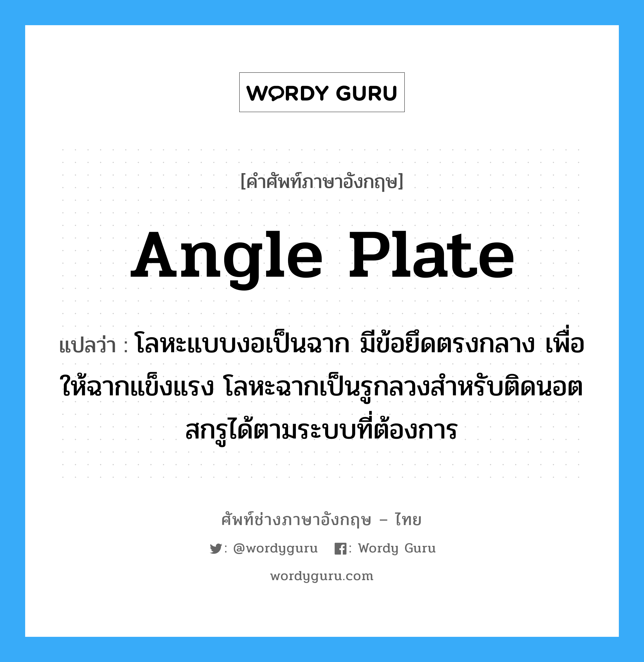 angle plate แปลว่า?, คำศัพท์ช่างภาษาอังกฤษ - ไทย angle plate คำศัพท์ภาษาอังกฤษ angle plate แปลว่า โลหะแบบงอเป็นฉาก มีข้อยึดตรงกลาง เพื่อให้ฉากแข็งแรง โลหะฉากเป็นรูกลวงสำหรับติดนอตสกรูได้ตามระบบที่ต้องการ