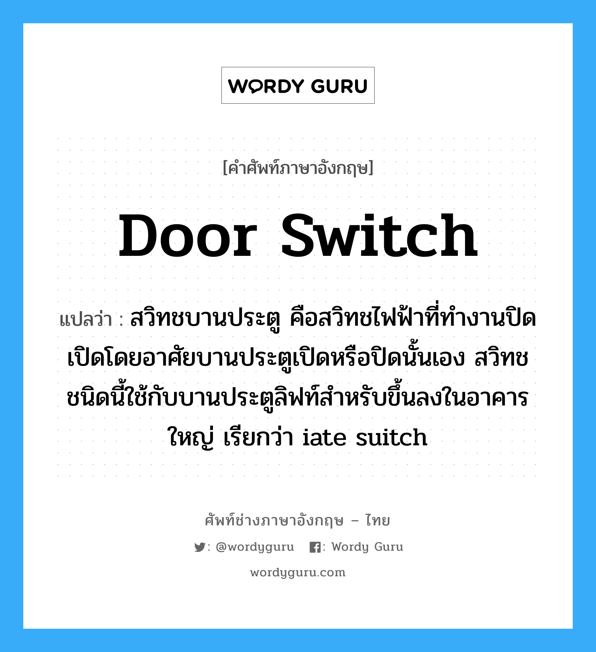 door switch แปลว่า?, คำศัพท์ช่างภาษาอังกฤษ - ไทย door switch คำศัพท์ภาษาอังกฤษ door switch แปลว่า สวิทชบานประตู คือสวิทชไฟฟ้าที่ทำงานปิดเปิดโดยอาศัยบานประตูเปิดหรือปิดนั้นเอง สวิทชชนิดนี้ใช้กับบานประตูลิฟท์สำหรับขึ้นลงในอาคารใหญ่ เรียกว่า iate suitch