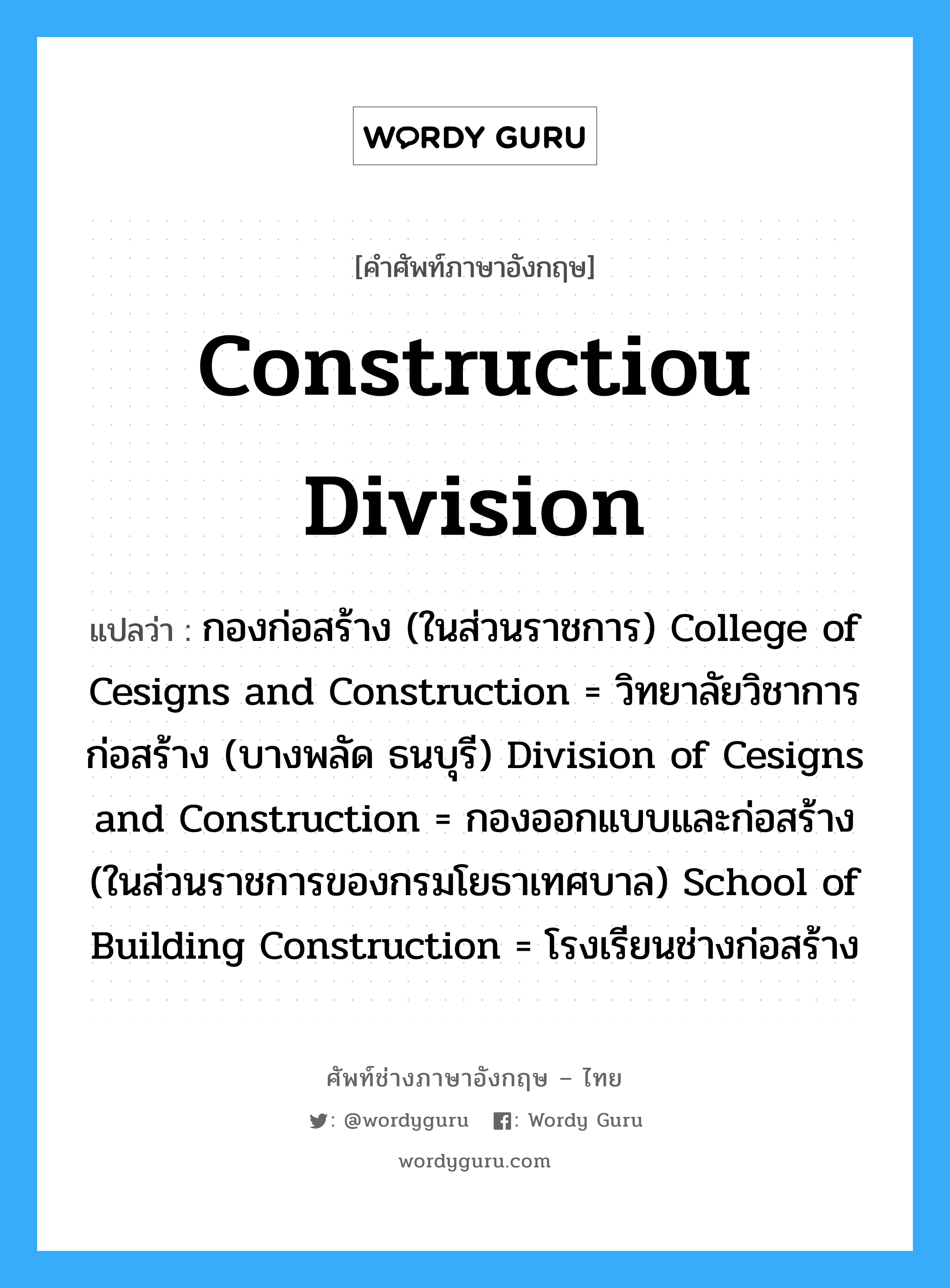 Constructiou Division แปลว่า?, คำศัพท์ช่างภาษาอังกฤษ - ไทย Constructiou Division คำศัพท์ภาษาอังกฤษ Constructiou Division แปลว่า กองก่อสร้าง (ในส่วนราชการ) College of Cesigns and Construction = วิทยาลัยวิชาการก่อสร้าง (บางพลัด ธนบุรี) Division of Cesigns and Construction = กองออกแบบและก่อสร้าง (ในส่วนราชการของกรมโยธาเทศบาล) School of Building Construction = โรงเรียนช่างก่อสร้าง