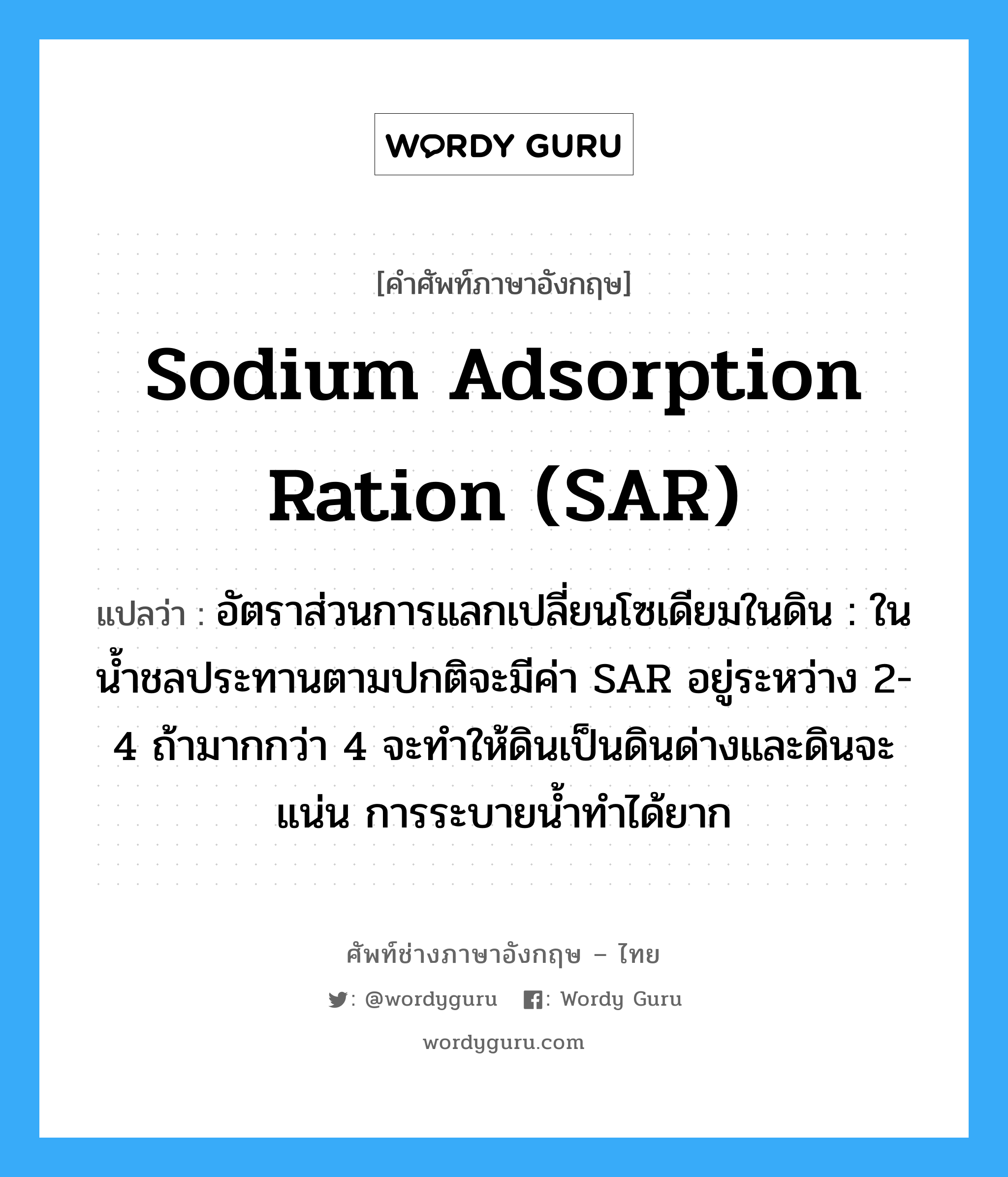 sodium adsorption ration (SAR) แปลว่า?, คำศัพท์ช่างภาษาอังกฤษ - ไทย sodium adsorption ration (SAR) คำศัพท์ภาษาอังกฤษ sodium adsorption ration (SAR) แปลว่า อัตราส่วนการแลกเปลี่ยนโซเดียมในดิน : ในน้ำชลประทานตามปกติจะมีค่า SAR อยู่ระหว่าง 2-4 ถ้ามากกว่า 4 จะทำให้ดินเป็นดินด่างและดินจะแน่น การระบายน้ำทำได้ยาก