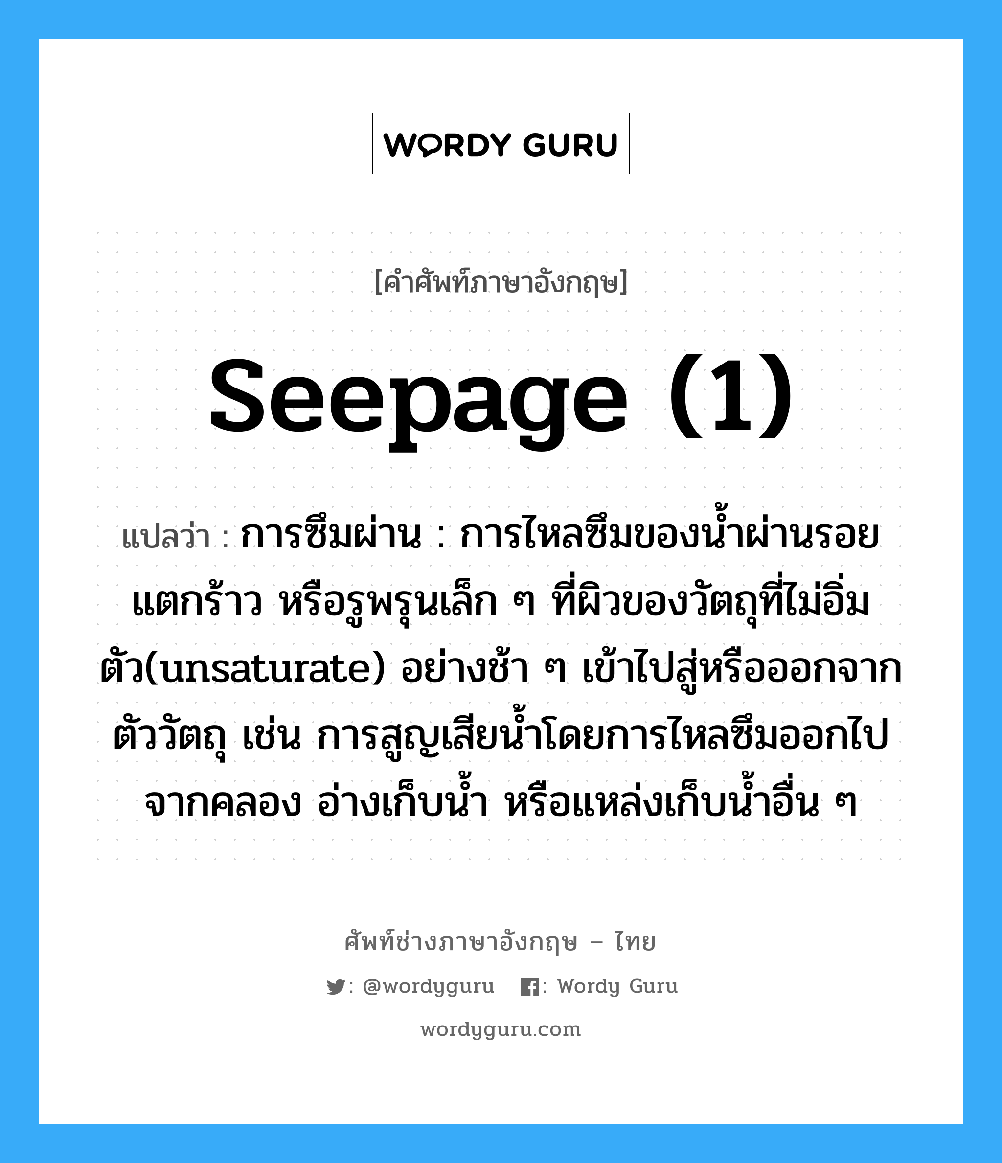 seepage (1) แปลว่า?, คำศัพท์ช่างภาษาอังกฤษ - ไทย seepage (1) คำศัพท์ภาษาอังกฤษ seepage (1) แปลว่า การซึมผ่าน : การไหลซึมของน้ำผ่านรอยแตกร้าว หรือรูพรุนเล็ก ๆ ที่ผิวของวัตถุที่ไม่อิ่มตัว(unsaturate) อย่างช้า ๆ เข้าไปสู่หรือออกจากตัววัตถุ เช่น การสูญเสียน้ำโดยการไหลซึมออกไปจากคลอง อ่างเก็บน้ำ หรือแหล่งเก็บน้ำอื่น ๆ