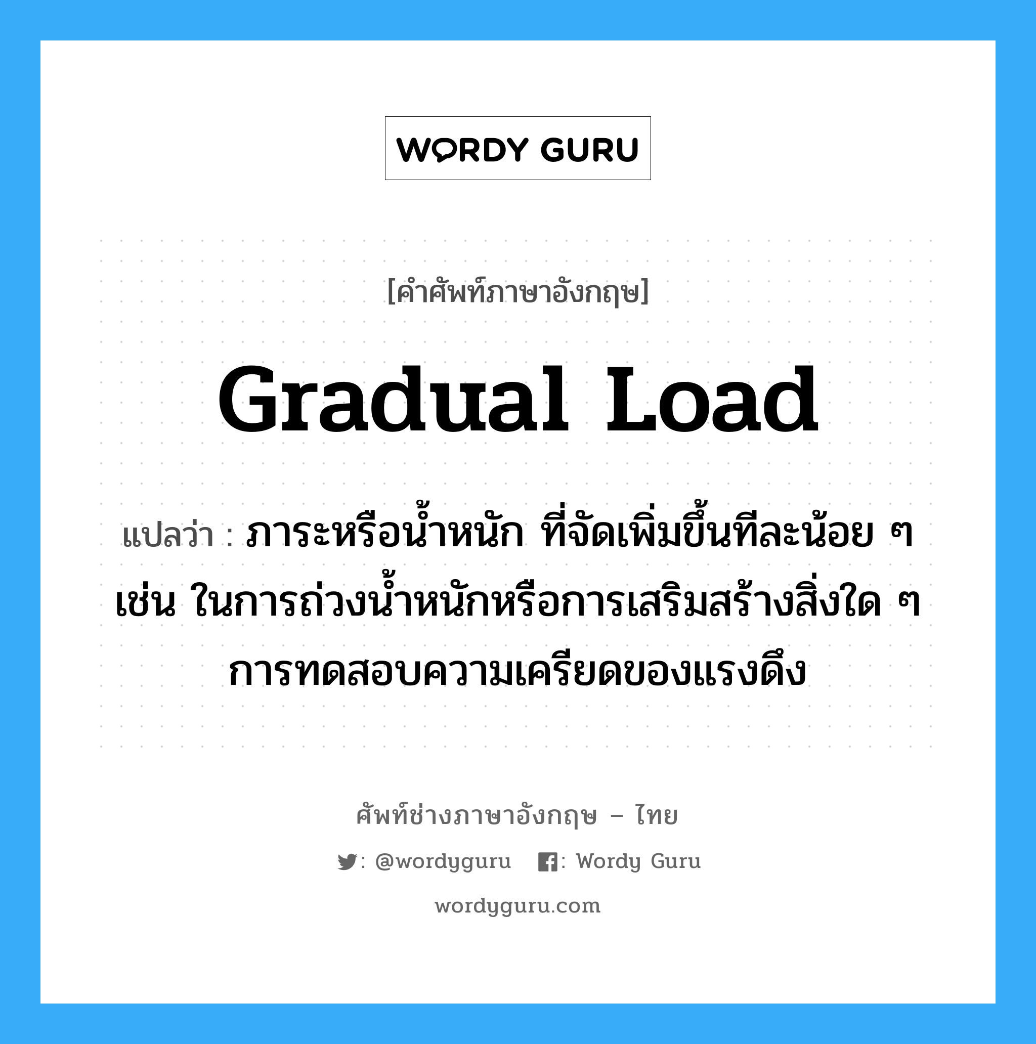 gradual load แปลว่า?, คำศัพท์ช่างภาษาอังกฤษ - ไทย gradual load คำศัพท์ภาษาอังกฤษ gradual load แปลว่า ภาระหรือน้ำหนัก ที่จัดเพิ่มขึ้นทีละน้อย ๆ เช่น ในการถ่วงน้ำหนักหรือการเสริมสร้างสิ่งใด ๆ การทดสอบความเครียดของแรงดึง