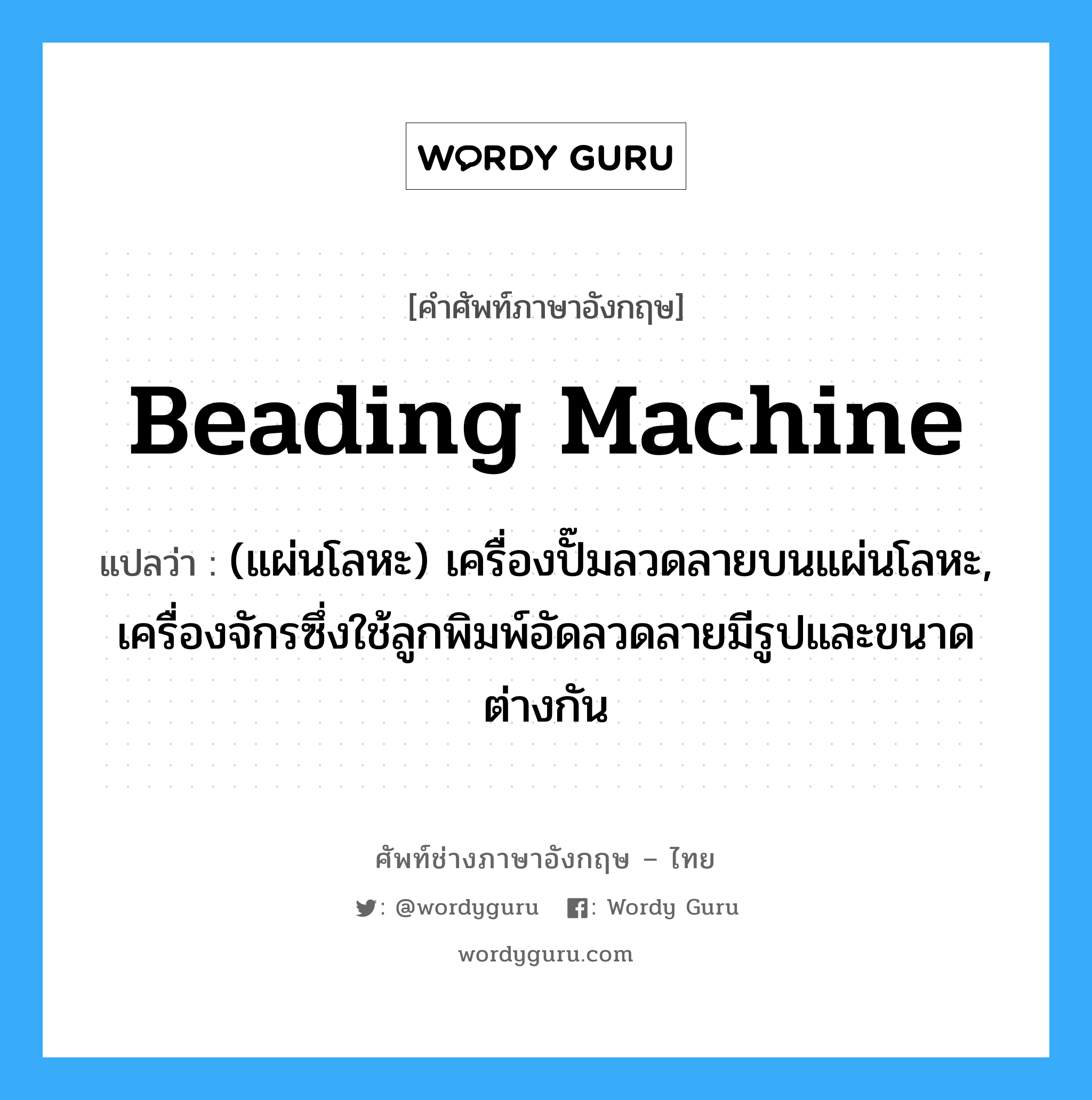 beading machine แปลว่า?, คำศัพท์ช่างภาษาอังกฤษ - ไทย beading machine คำศัพท์ภาษาอังกฤษ beading machine แปลว่า (แผ่นโลหะ) เครื่องปั๊มลวดลายบนแผ่นโลหะ, เครื่องจักรซึ่งใช้ลูกพิมพ์อัดลวดลายมีรูปและขนาดต่างกัน