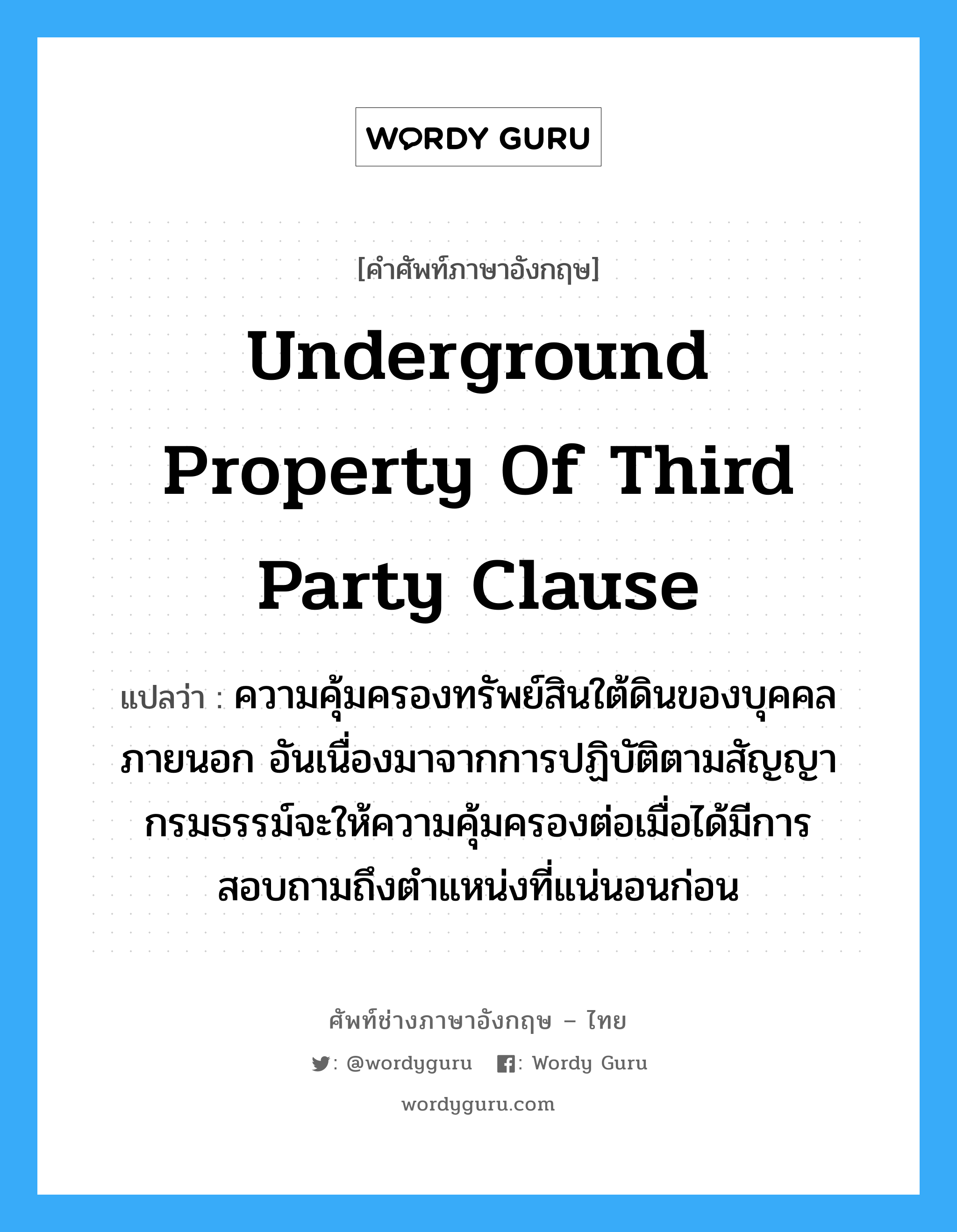 Underground Property of Third Party Clause แปลว่า?, คำศัพท์ช่างภาษาอังกฤษ - ไทย Underground Property of Third Party Clause คำศัพท์ภาษาอังกฤษ Underground Property of Third Party Clause แปลว่า ความคุ้มครองทรัพย์สินใต้ดินของบุคคลภายนอก อันเนื่องมาจากการปฏิบัติตามสัญญา กรมธรรม์จะให้ความคุ้มครองต่อเมื่อได้มีการสอบถามถึงตำแหน่งที่แน่นอนก่อน
