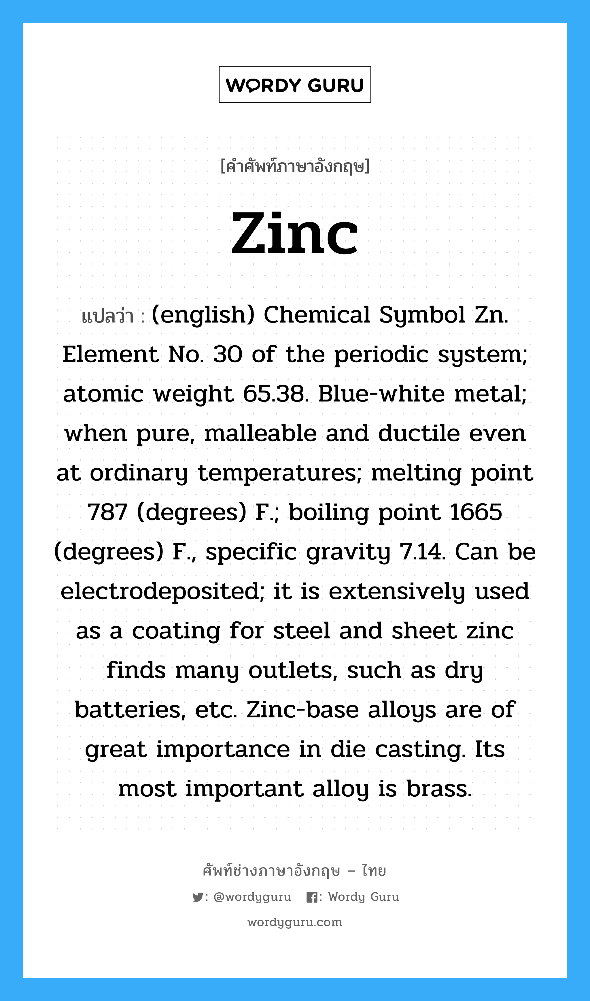 (english) Chemical Symbol Zn. Element No. 30 of the periodic system; atomic weight 65.38. Blue-white metal; when pure, malleable and ductile even at ordinary temperatures; melting point 787 (degrees) F.; boiling point 1665 (degrees) F., specific gravity 7.14. Can be electrodeposited; it is extensively used as a coating for steel and sheet zinc finds many outlets, such as dry batteries, etc. Zinc-base alloys are of great importance in die casting. Its most important alloy is brass. ภาษาอังกฤษ?, คำศัพท์ช่างภาษาอังกฤษ - ไทย (english) Chemical Symbol Zn. Element No. 30 of the periodic system; atomic weight 65.38. Blue-white metal; when pure, malleable and ductile even at ordinary temperatures; melting point 787 (degrees) F.; boiling point 1665 (degrees) F., specific gravity 7.14. Can be electrodeposited; it is extensively used as a coating for steel and sheet zinc finds many outlets, such as dry batteries, etc. Zinc-base alloys are of great importance in die casting. Its most important alloy is brass. คำศัพท์ภาษาอังกฤษ (english) Chemical Symbol Zn. Element No. 30 of the periodic system; atomic weight 65.38. Blue-white metal; when pure, malleable and ductile even at ordinary temperatures; melting point 787 (degrees) F.; boiling point 1665 (degrees) F., specific gravity 7.14. Can be electrodeposited; it is extensively used as a coating for steel and sheet zinc finds many outlets, such as dry batteries, etc. Zinc-base alloys are of great importance in die casting. Its most important alloy is brass. แปลว่า Zinc
