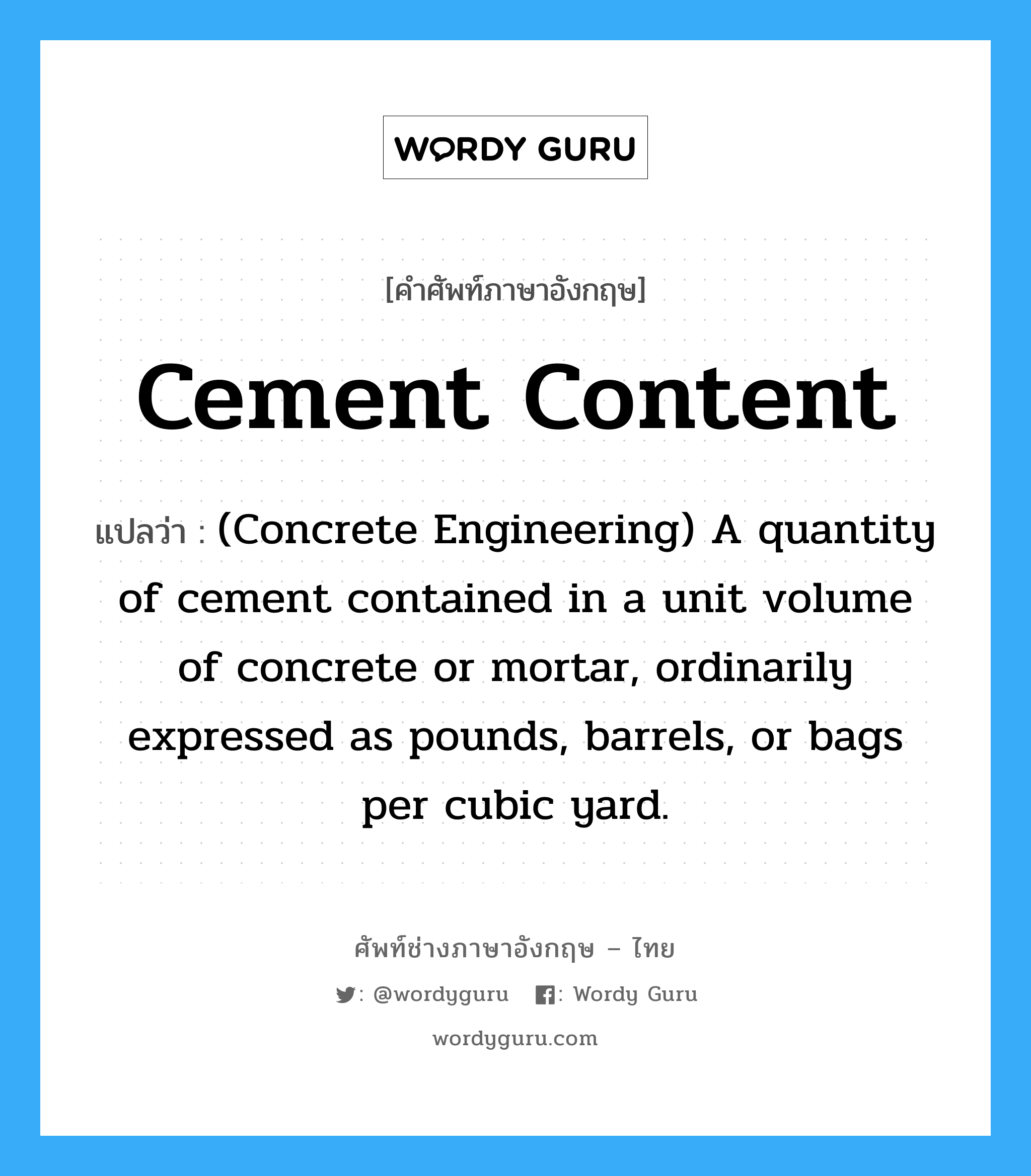 (Concrete Engineering) A quantity of cement contained in a unit volume of concrete or mortar, ordinarily expressed as pounds, barrels, or bags per cubic yard. ภาษาอังกฤษ?, คำศัพท์ช่างภาษาอังกฤษ - ไทย (Concrete Engineering) A quantity of cement contained in a unit volume of concrete or mortar, ordinarily expressed as pounds, barrels, or bags per cubic yard. คำศัพท์ภาษาอังกฤษ (Concrete Engineering) A quantity of cement contained in a unit volume of concrete or mortar, ordinarily expressed as pounds, barrels, or bags per cubic yard. แปลว่า Cement Content