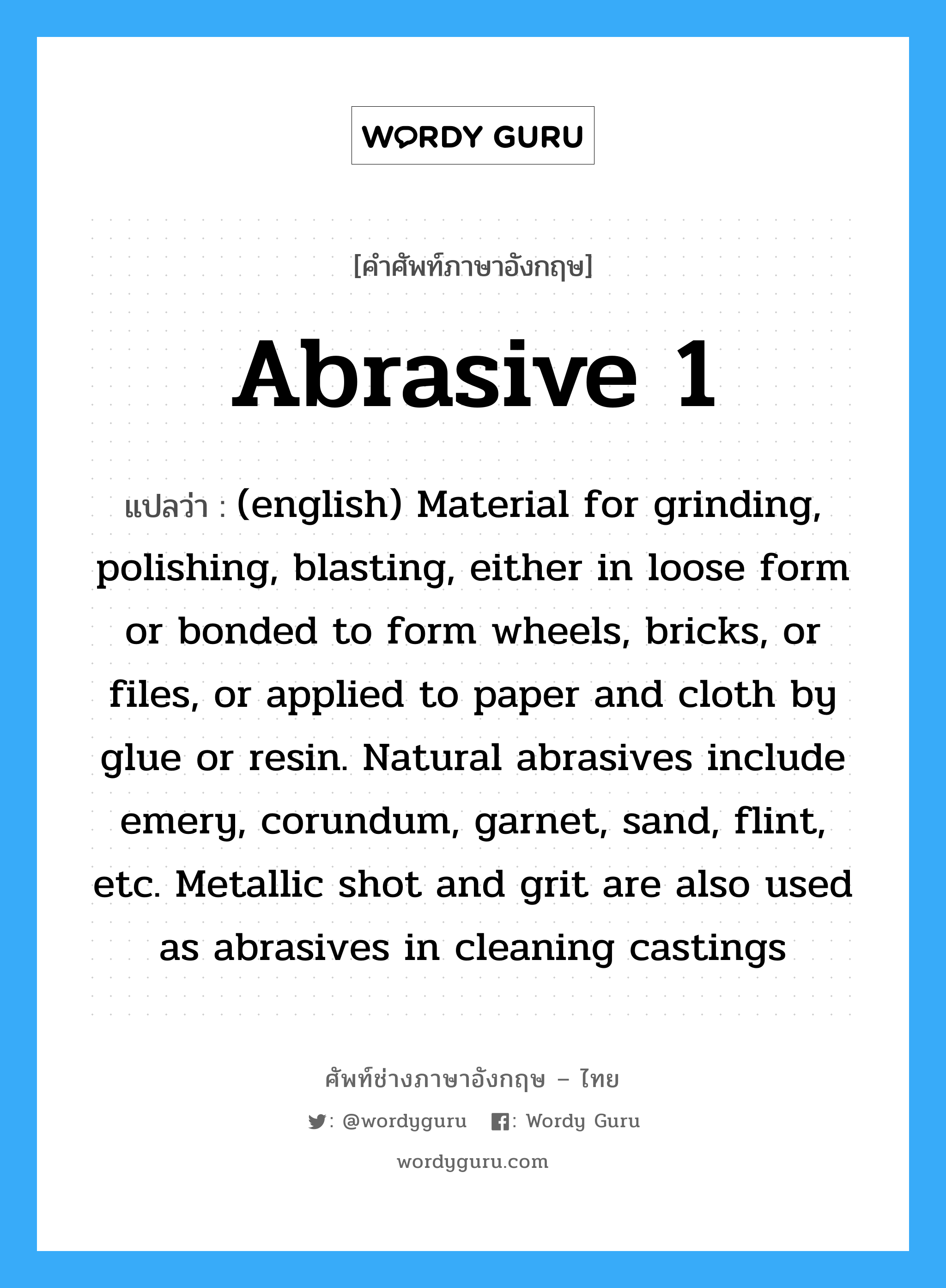 (english) Material for grinding, polishing, blasting, either in loose form or bonded to form wheels, bricks, or files, or applied to paper and cloth by glue or resin. Natural abrasives include emery, corundum, garnet, sand, flint, etc. Metallic shot and grit are also used as abrasives in cleaning castings ภาษาอังกฤษ?, คำศัพท์ช่างภาษาอังกฤษ - ไทย (english) Material for grinding, polishing, blasting, either in loose form or bonded to form wheels, bricks, or files, or applied to paper and cloth by glue or resin. Natural abrasives include emery, corundum, garnet, sand, flint, etc. Metallic shot and grit are also used as abrasives in cleaning castings คำศัพท์ภาษาอังกฤษ (english) Material for grinding, polishing, blasting, either in loose form or bonded to form wheels, bricks, or files, or applied to paper and cloth by glue or resin. Natural abrasives include emery, corundum, garnet, sand, flint, etc. Metallic shot and grit are also used as abrasives in cleaning castings แปลว่า Abrasive 1