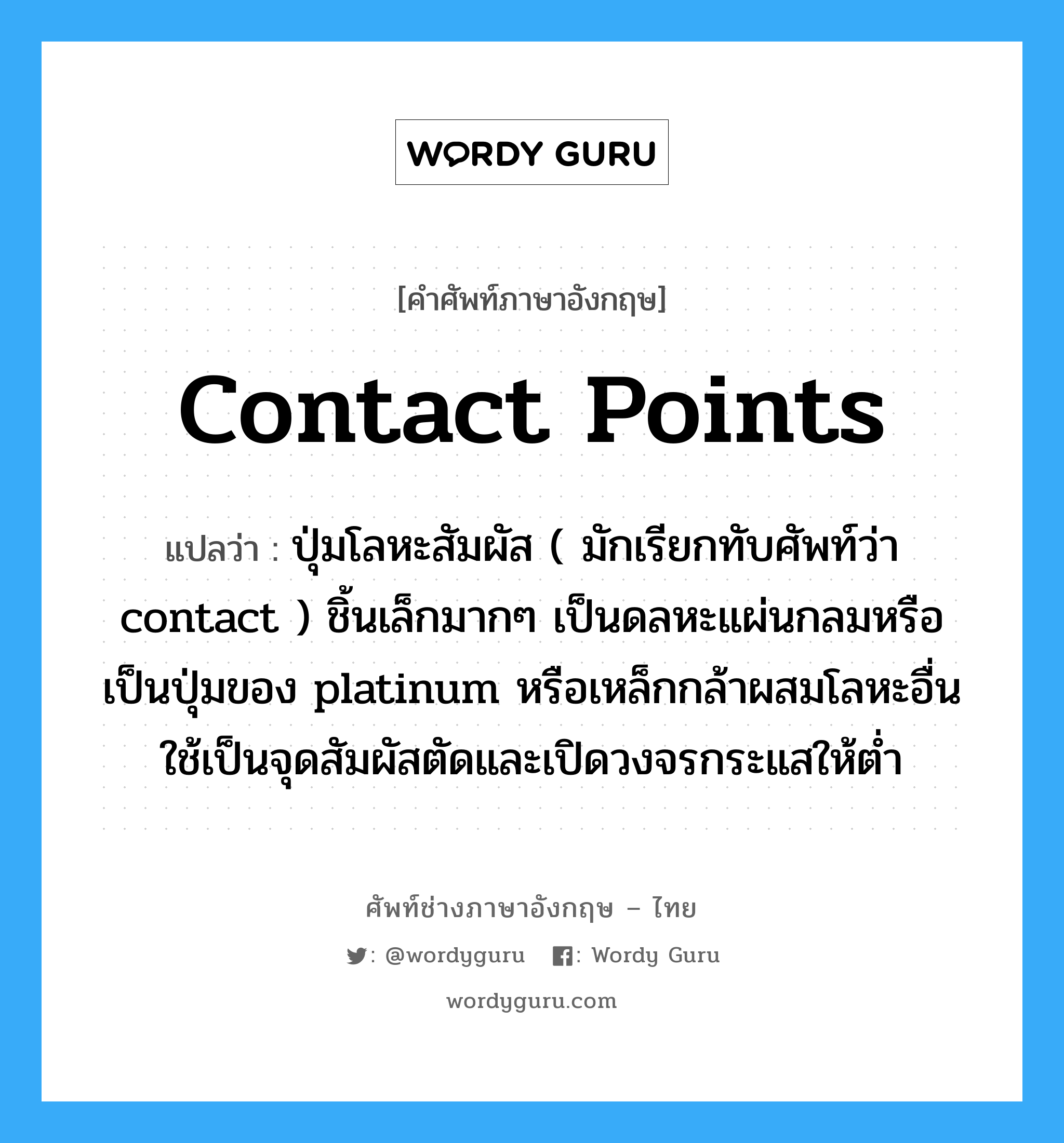 contact points แปลว่า?, คำศัพท์ช่างภาษาอังกฤษ - ไทย contact points คำศัพท์ภาษาอังกฤษ contact points แปลว่า ปุ่มโลหะสัมผัส ( มักเรียกทับศัพท์ว่า contact ) ชิ้นเล็กมากๆ เป็นดลหะแผ่นกลมหรือเป็นปุ่มของ platinum หรือเหล็กกล้าผสมโลหะอื่นใช้เป็นจุดสัมผัสตัดและเปิดวงจรกระแสให้ต่ำ