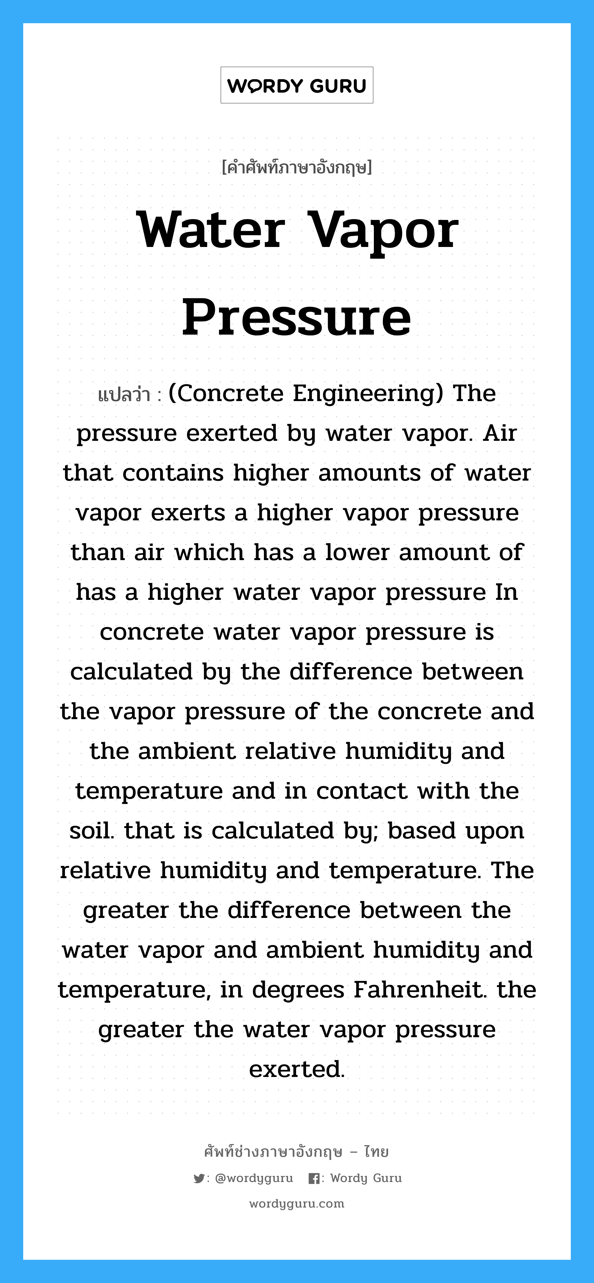 (Concrete Engineering) The pressure exerted by water vapor. Air that contains higher amounts of water vapor exerts a higher vapor pressure than air which has a lower amount of has a higher water vapor pressure In concrete water vapor pressure is calculated by the difference between the vapor pressure of the concrete and the ambient relative humidity and temperature and in contact with the soil. that is calculated by; based upon relative humidity and temperature. The greater the difference between the water vapor and ambient humidity and temperature, in degrees Fahrenheit. the greater the water vapor pressure exerted. ภาษาอังกฤษ?, คำศัพท์ช่างภาษาอังกฤษ - ไทย (Concrete Engineering) The pressure exerted by water vapor. Air that contains higher amounts of water vapor exerts a higher vapor pressure than air which has a lower amount of has a higher water vapor pressure In concrete water vapor pressure is calculated by the difference between the vapor pressure of the concrete and the ambient relative humidity and temperature and in contact with the soil. that is calculated by; based upon relative humidity and temperature. The greater the difference between the water vapor and ambient humidity and temperature, in degrees Fahrenheit. the greater the water vapor pressure exerted. คำศัพท์ภาษาอังกฤษ (Concrete Engineering) The pressure exerted by water vapor. Air that contains higher amounts of water vapor exerts a higher vapor pressure than air which has a lower amount of has a higher water vapor pressure In concrete water vapor pressure is calculated by the difference between the vapor pressure of the concrete and the ambient relative humidity and temperature and in contact with the soil. that is calculated by; based upon relative humidity and temperature. The greater the difference between the water vapor and ambient humidity and temperature, in degrees Fahrenheit. the greater the water vapor pressure exerted. แปลว่า Water Vapor Pressure