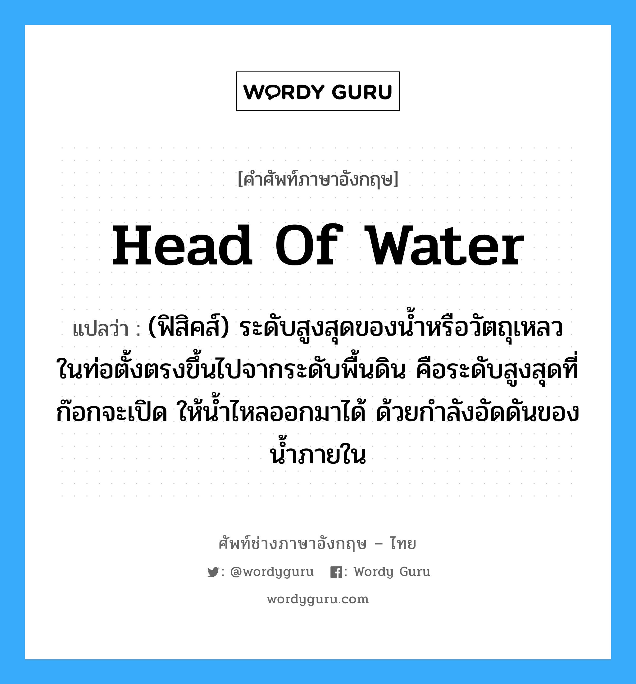 head of water แปลว่า?, คำศัพท์ช่างภาษาอังกฤษ - ไทย head of water คำศัพท์ภาษาอังกฤษ head of water แปลว่า (ฟิสิคส์) ระดับสูงสุดของน้ำหรือวัตถุเหลว ในท่อตั้งตรงขึ้นไปจากระดับพื้นดิน คือระดับสูงสุดที่ก๊อกจะเปิด ให้น้ำไหลออกมาได้ ด้วยกำลังอัดดันของน้ำภายใน