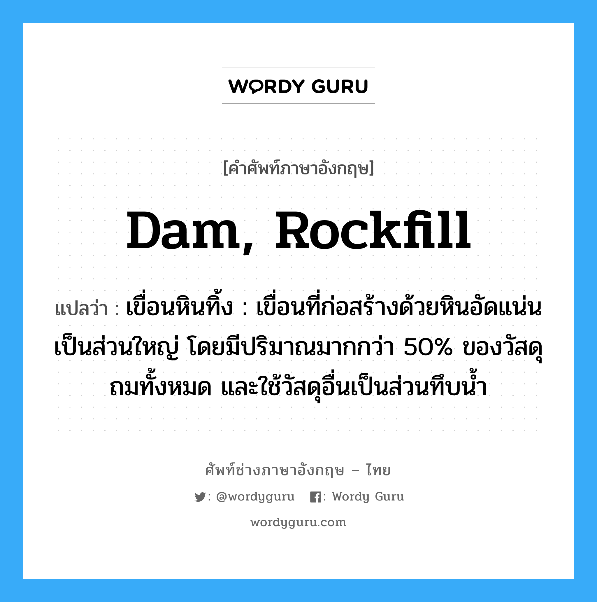 dam, rockfill แปลว่า?, คำศัพท์ช่างภาษาอังกฤษ - ไทย dam, rockfill คำศัพท์ภาษาอังกฤษ dam, rockfill แปลว่า เขื่อนหินทิ้ง : เขื่อนที่ก่อสร้างด้วยหินอัดแน่นเป็นส่วนใหญ่ โดยมีปริมาณมากกว่า 50% ของวัสดุถมทั้งหมด และใช้วัสดุอื่นเป็นส่วนทึบน้ำ