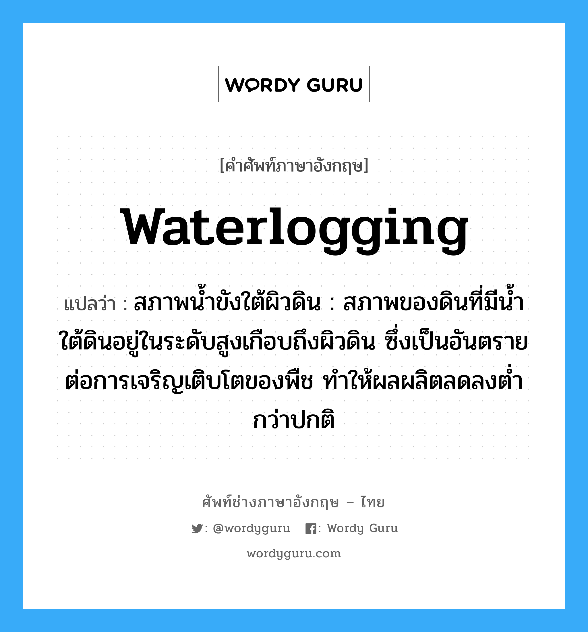 waterlogging แปลว่า?, คำศัพท์ช่างภาษาอังกฤษ - ไทย waterlogging คำศัพท์ภาษาอังกฤษ waterlogging แปลว่า สภาพน้ำขังใต้ผิวดิน : สภาพของดินที่มีน้ำใต้ดินอยู่ในระดับสูงเกือบถึงผิวดิน ซึ่งเป็นอันตรายต่อการเจริญเติบโตของพืช ทำให้ผลผลิตลดลงต่ำกว่าปกติ