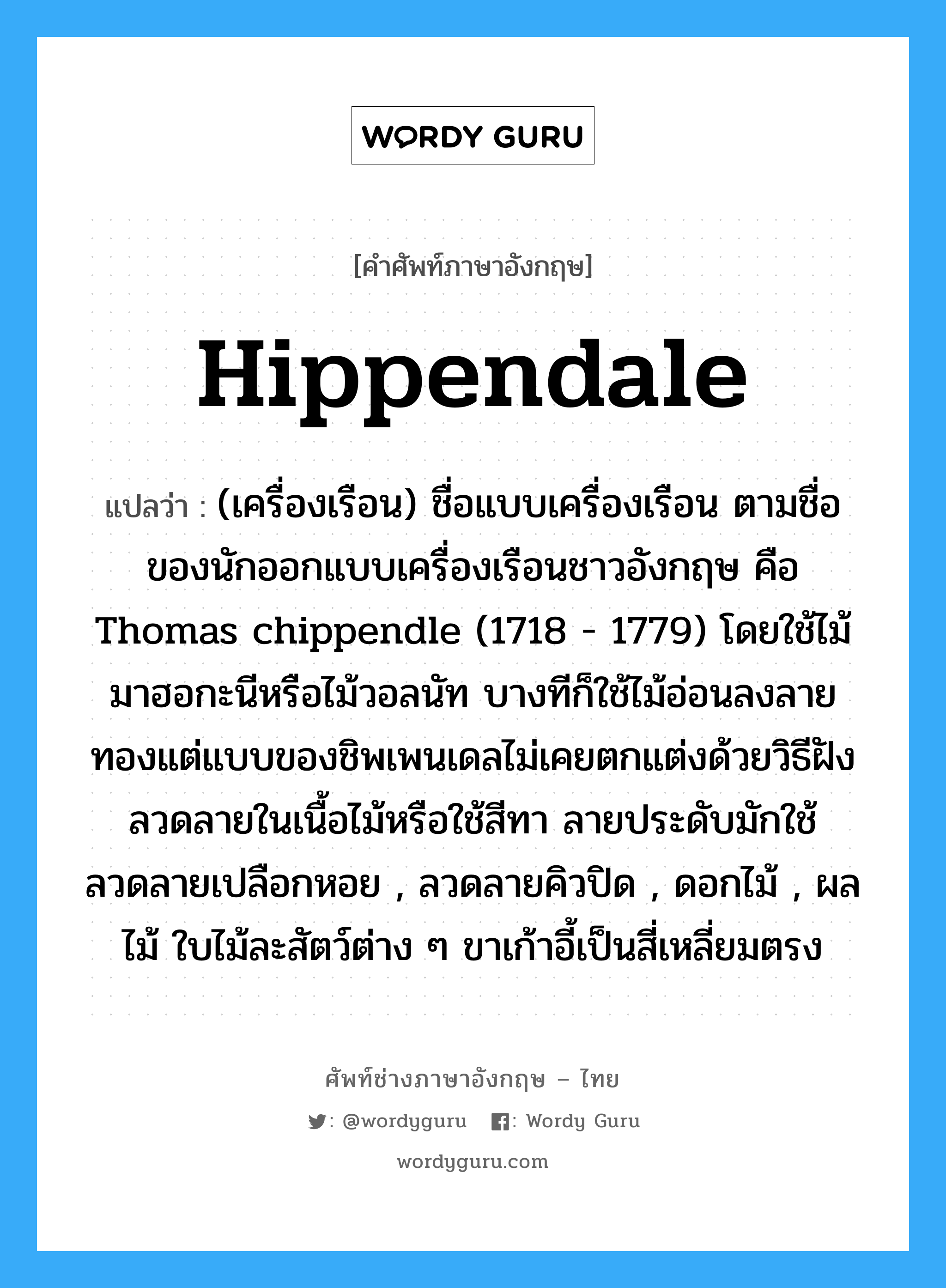hippendale แปลว่า?, คำศัพท์ช่างภาษาอังกฤษ - ไทย hippendale คำศัพท์ภาษาอังกฤษ hippendale แปลว่า (เครื่องเรือน) ชื่อแบบเครื่องเรือน ตามชื่อของนักออกแบบเครื่องเรือนชาวอังกฤษ คือ Thomas chippendle (1718 - 1779) โดยใช้ไม้มาฮอกะนีหรือไม้วอลนัท บางทีก็ใช้ไม้อ่อนลงลายทองแต่แบบของชิพเพนเดลไม่เคยตกแต่งด้วยวิธีฝังลวดลายในเนื้อไม้หรือใช้สีทา ลายประดับมักใช้ ลวดลายเปลือกหอย , ลวดลายคิวปิด , ดอกไม้ , ผลไม้ ใบไม้ละสัตว์ต่าง ๆ ขาเก้าอี้เป็นสี่เหลี่ยมตรง