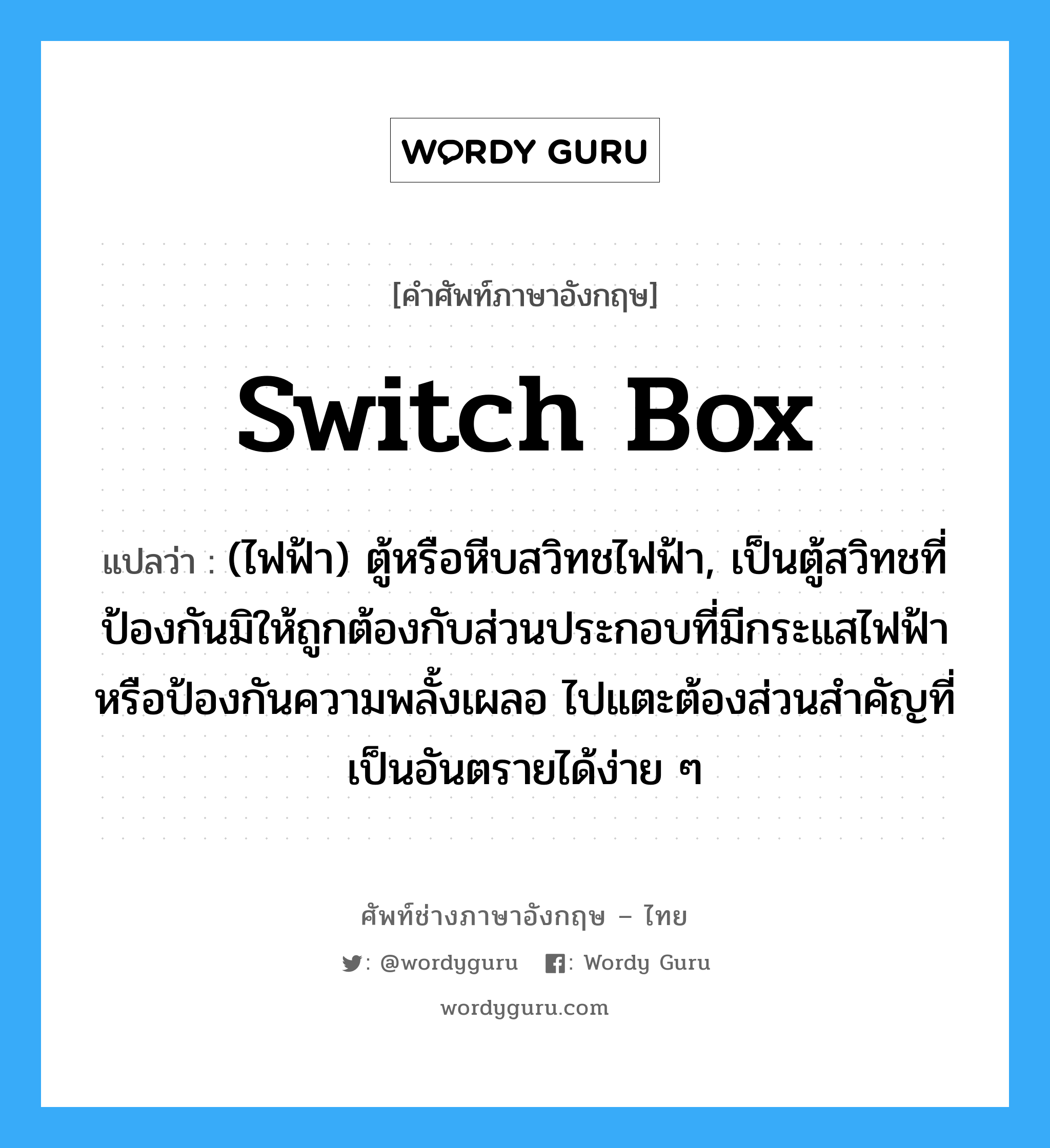switch box แปลว่า?, คำศัพท์ช่างภาษาอังกฤษ - ไทย switch box คำศัพท์ภาษาอังกฤษ switch box แปลว่า (ไฟฟ้า) ตู้หรือหีบสวิทชไฟฟ้า, เป็นตู้สวิทชที่ป้องกันมิให้ถูกต้องกับส่วนประกอบที่มีกระแสไฟฟ้าหรือป้องกันความพลั้งเผลอ ไปแตะต้องส่วนสำคัญที่เป็นอันตรายได้ง่าย ๆ