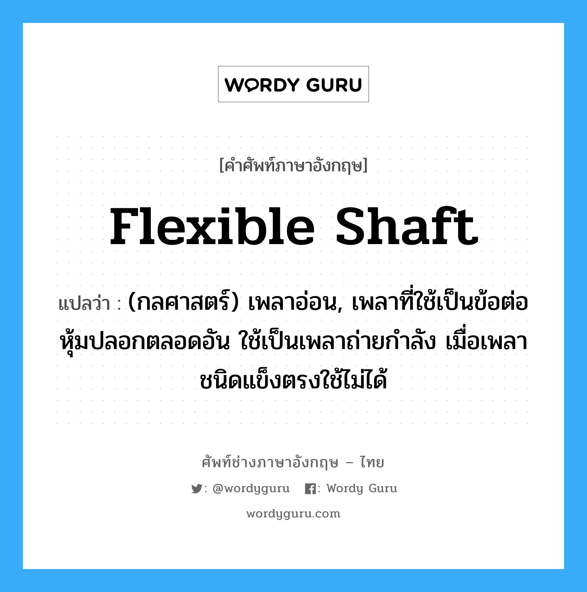 flexible shaft แปลว่า?, คำศัพท์ช่างภาษาอังกฤษ - ไทย flexible shaft คำศัพท์ภาษาอังกฤษ flexible shaft แปลว่า (กลศาสตร์) เพลาอ่อน, เพลาที่ใช้เป็นข้อต่อหุ้มปลอกตลอดอัน ใช้เป็นเพลาถ่ายกำลัง เมื่อเพลาชนิดแข็งตรงใช้ไม่ได้