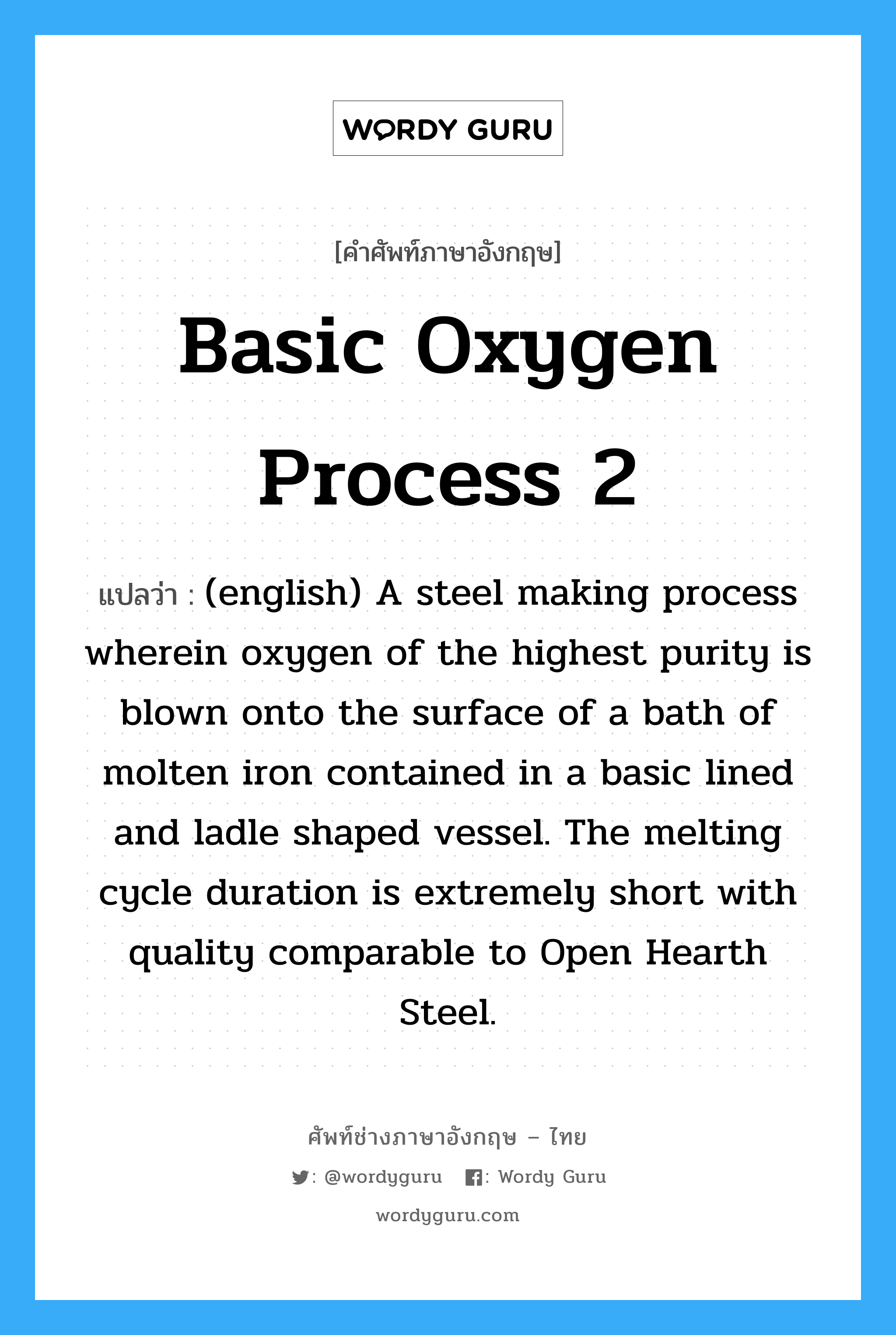 Basic Oxygen Process 2 แปลว่า?, คำศัพท์ช่างภาษาอังกฤษ - ไทย Basic Oxygen Process 2 คำศัพท์ภาษาอังกฤษ Basic Oxygen Process 2 แปลว่า (english) A steel making process wherein oxygen of the highest purity is blown onto the surface of a bath of molten iron contained in a basic lined and ladle shaped vessel. The melting cycle duration is extremely short with quality comparable to Open Hearth Steel.