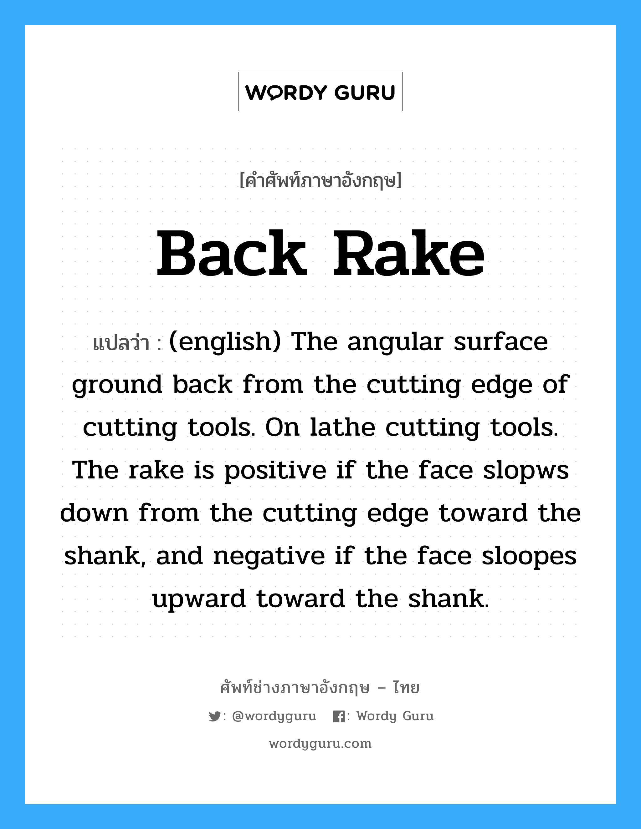 (english) The angular surface ground back from the cutting edge of cutting tools. On lathe cutting tools. The rake is positive if the face slopws down from the cutting edge toward the shank, and negative if the face sloopes upward toward the shank. ภาษาอังกฤษ?, คำศัพท์ช่างภาษาอังกฤษ - ไทย (english) The angular surface ground back from the cutting edge of cutting tools. On lathe cutting tools. The rake is positive if the face slopws down from the cutting edge toward the shank, and negative if the face sloopes upward toward the shank. คำศัพท์ภาษาอังกฤษ (english) The angular surface ground back from the cutting edge of cutting tools. On lathe cutting tools. The rake is positive if the face slopws down from the cutting edge toward the shank, and negative if the face sloopes upward toward the shank. แปลว่า Back Rake