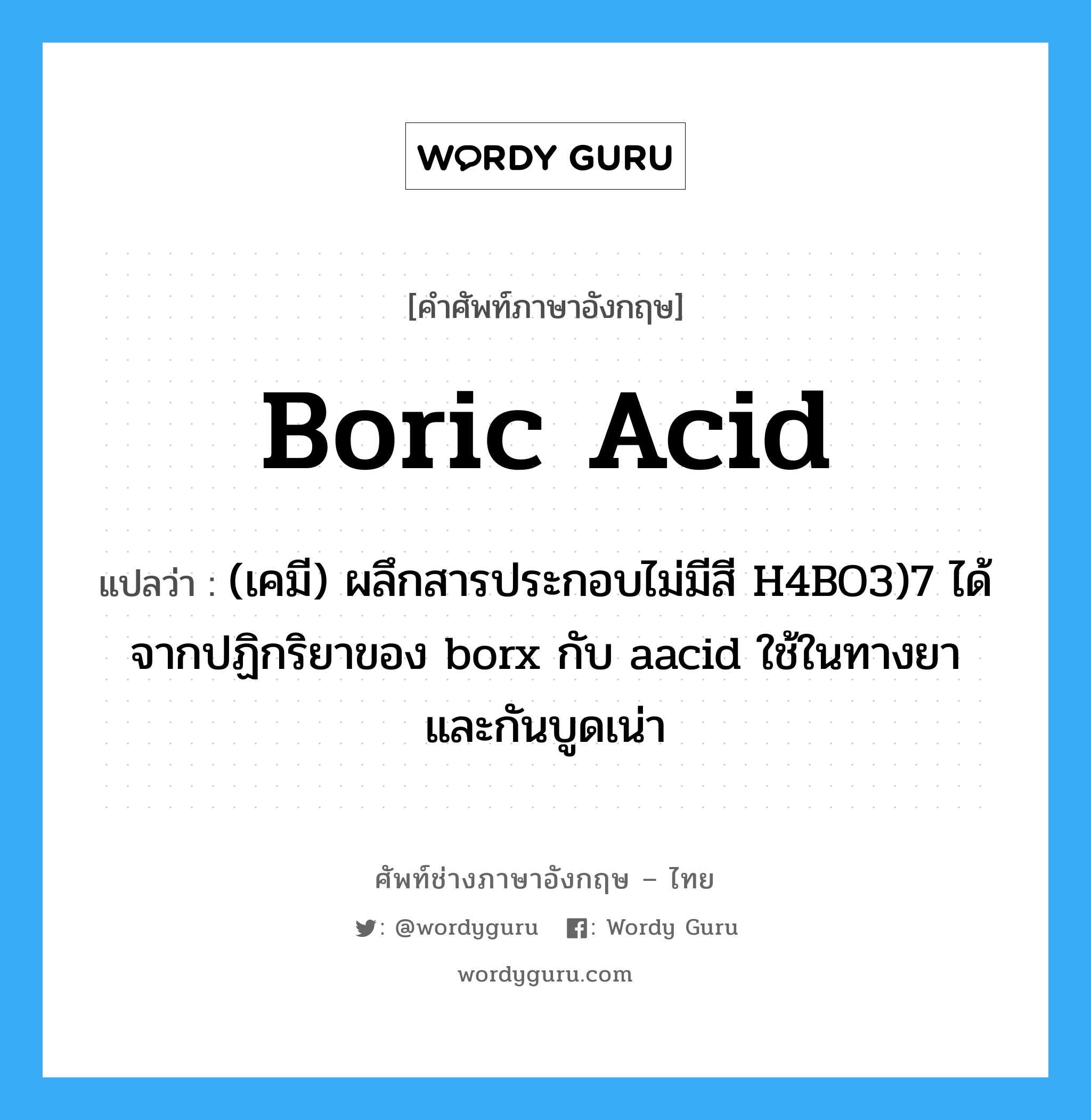 boric acid แปลว่า?, คำศัพท์ช่างภาษาอังกฤษ - ไทย boric acid คำศัพท์ภาษาอังกฤษ boric acid แปลว่า (เคมี) ผลึกสารประกอบไม่มีสี H4BO3)7 ได้จากปฏิกริยาของ borx กับ aacid ใช้ในทางยาและกันบูดเน่า