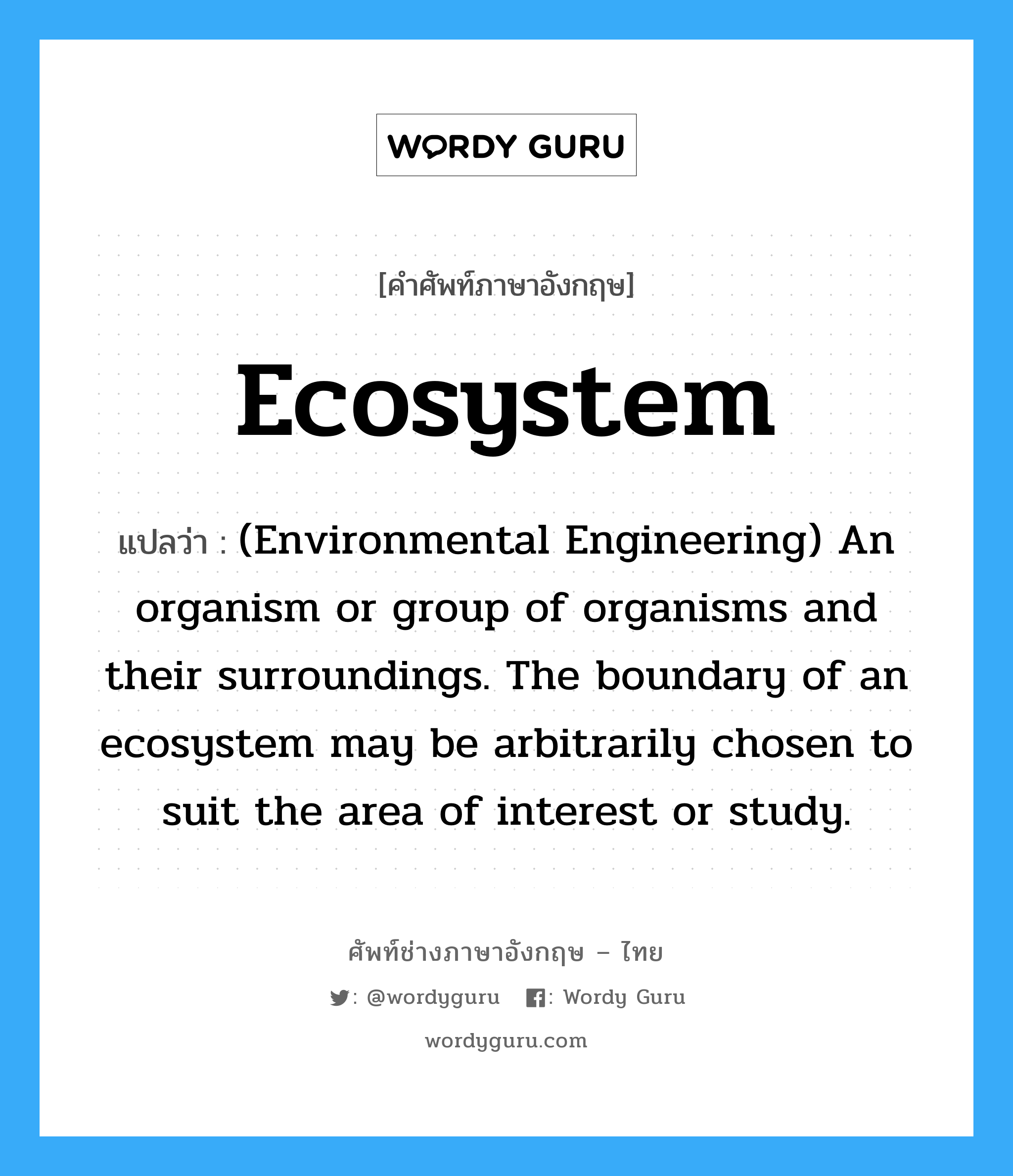 (Environmental Engineering) An organism or group of organisms and their surroundings. The boundary of an ecosystem may be arbitrarily chosen to suit the area of interest or study. ภาษาอังกฤษ?, คำศัพท์ช่างภาษาอังกฤษ - ไทย (Environmental Engineering) An organism or group of organisms and their surroundings. The boundary of an ecosystem may be arbitrarily chosen to suit the area of interest or study. คำศัพท์ภาษาอังกฤษ (Environmental Engineering) An organism or group of organisms and their surroundings. The boundary of an ecosystem may be arbitrarily chosen to suit the area of interest or study. แปลว่า Ecosystem