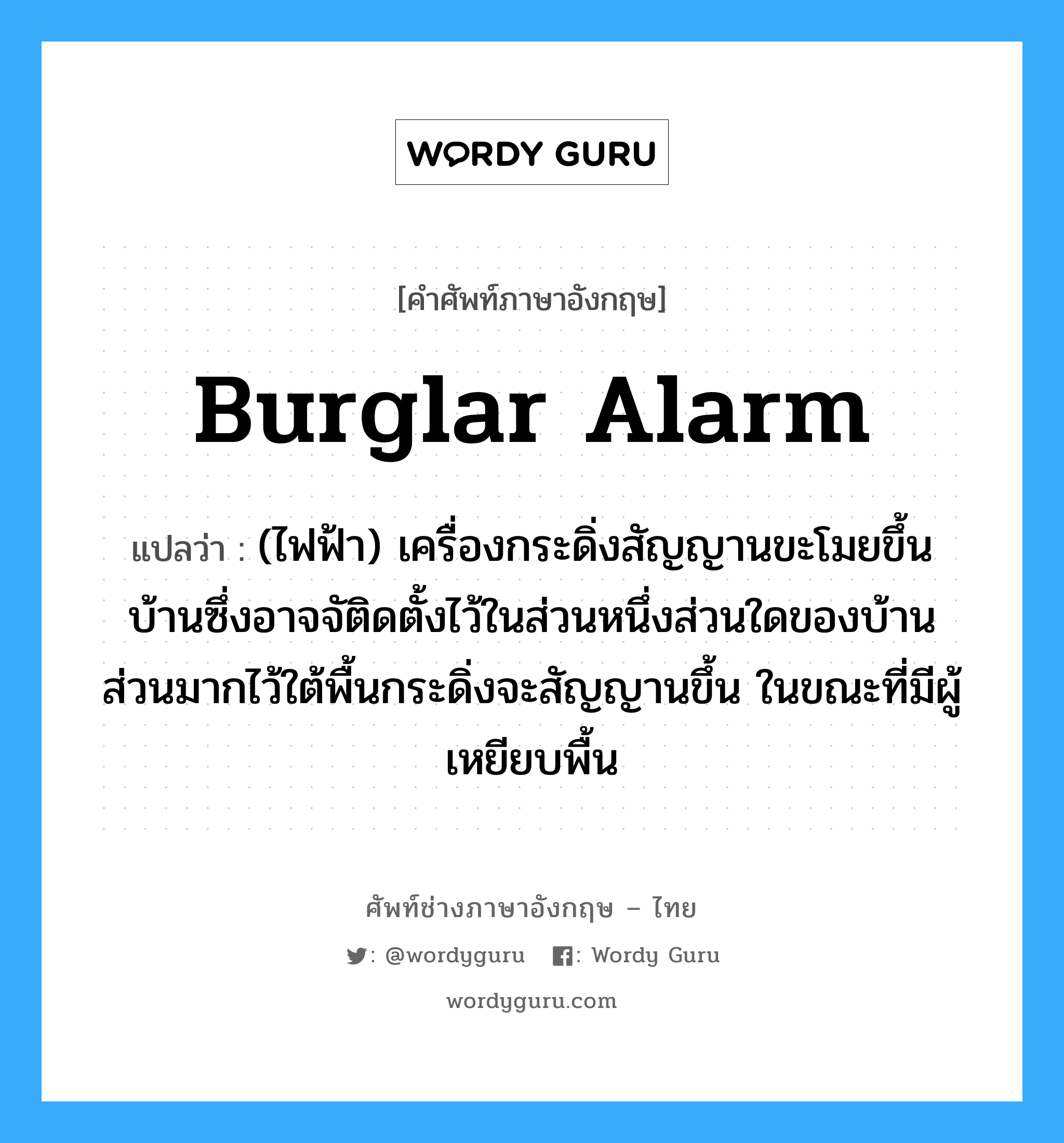 burglar alarm แปลว่า?, คำศัพท์ช่างภาษาอังกฤษ - ไทย burglar alarm คำศัพท์ภาษาอังกฤษ burglar alarm แปลว่า (ไฟฟ้า) เครื่องกระดิ่งสัญญานขะโมยขึ้นบ้านซึ่งอาจจัติดตั้งไว้ในส่วนหนึ่งส่วนใดของบ้านส่วนมากไว้ใต้พื้นกระดิ่งจะสัญญานขึ้น ในขณะที่มีผู้เหยียบพื้น