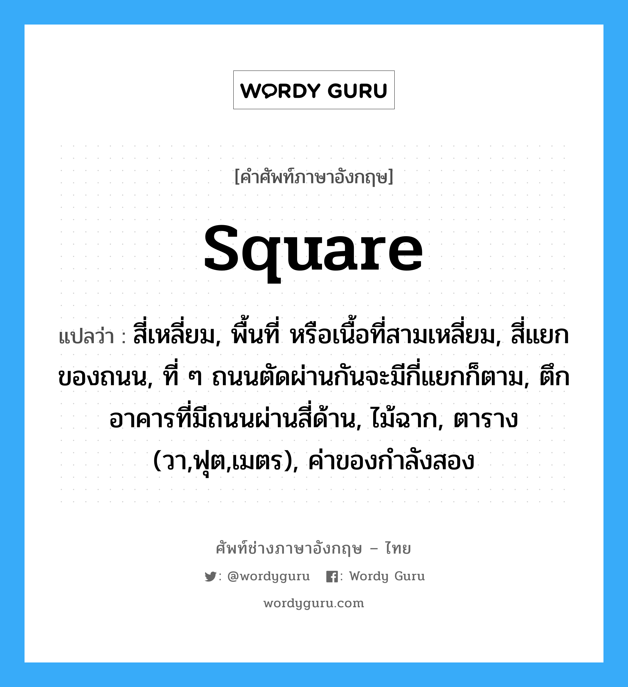 square แปลว่า?, คำศัพท์ช่างภาษาอังกฤษ - ไทย square คำศัพท์ภาษาอังกฤษ square แปลว่า สี่เหลี่ยม, พื้นที่ หรือเนื้อที่สามเหลี่ยม, สี่แยกของถนน, ที่ ๆ ถนนตัดผ่านกันจะมีกี่แยกก็ตาม, ตึกอาคารที่มีถนนผ่านสี่ด้าน, ไม้ฉาก, ตาราง (วา,ฟุต,เมตร), ค่าของกำลังสอง
