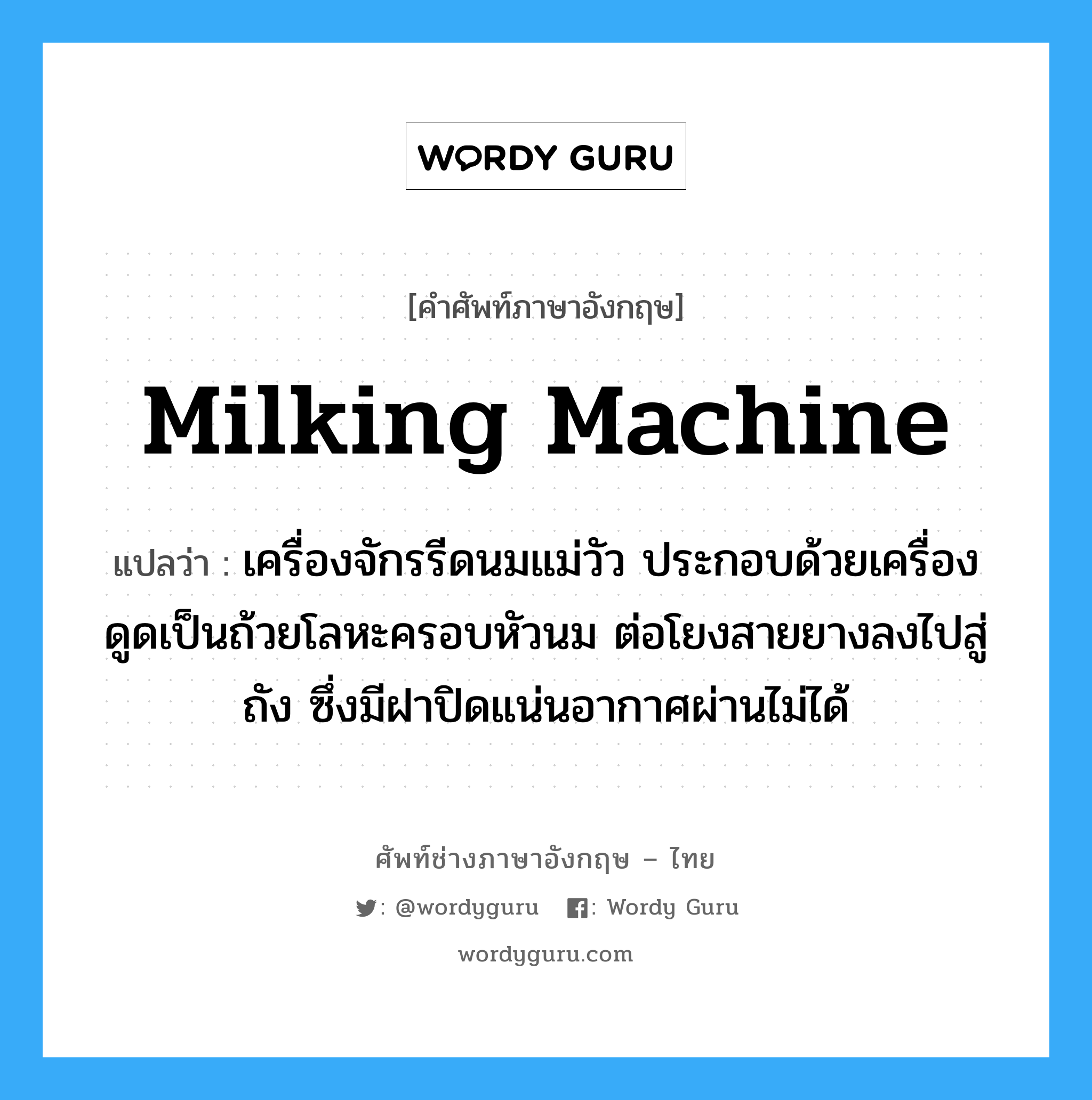 milking machine แปลว่า?, คำศัพท์ช่างภาษาอังกฤษ - ไทย milking machine คำศัพท์ภาษาอังกฤษ milking machine แปลว่า เครื่องจักรรีดนมแม่วัว ประกอบด้วยเครื่องดูดเป็นถ้วยโลหะครอบหัวนม ต่อโยงสายยางลงไปสู่ถัง ซึ่งมีฝาปิดแน่นอากาศผ่านไม่ได้
