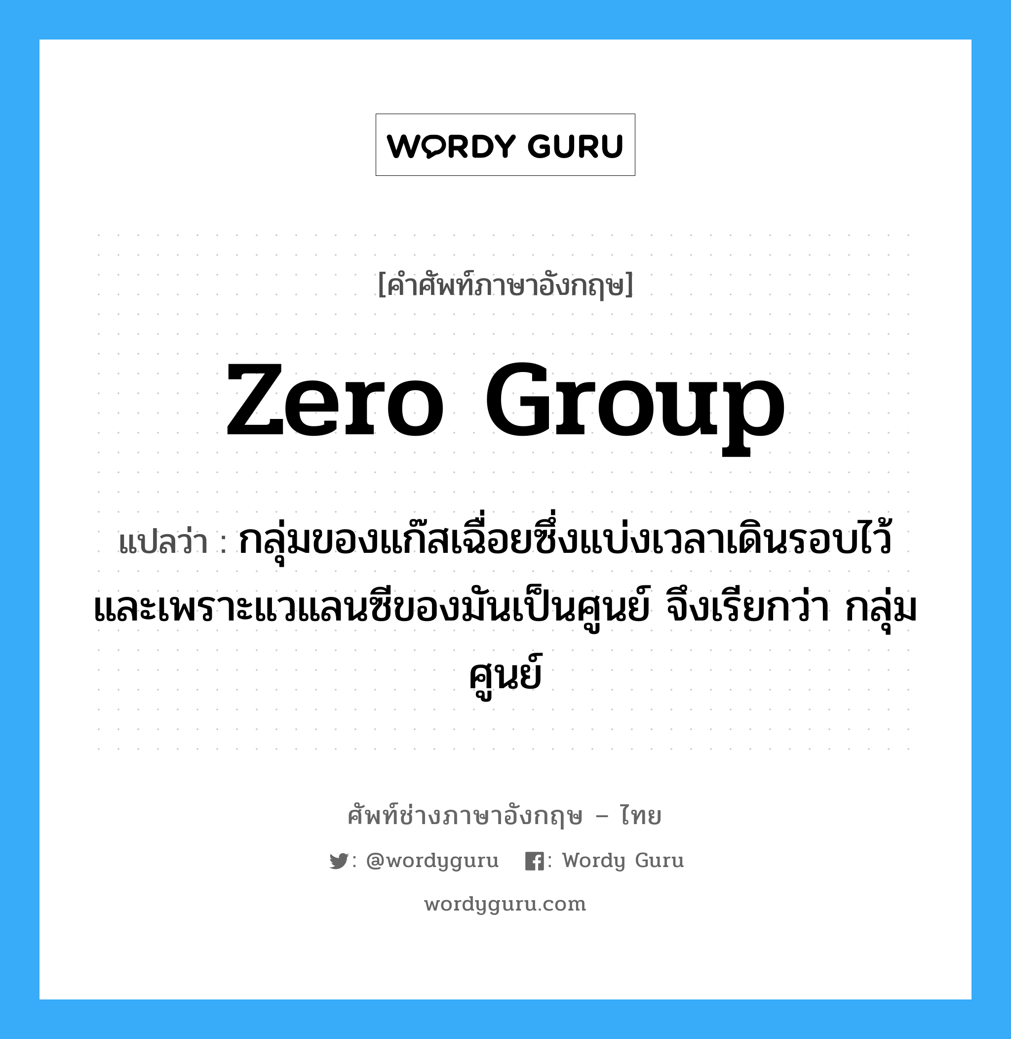 zero group แปลว่า?, คำศัพท์ช่างภาษาอังกฤษ - ไทย zero group คำศัพท์ภาษาอังกฤษ zero group แปลว่า กลุ่มของแก๊สเฉื่อยซึ่งแบ่งเวลาเดินรอบไว้ และเพราะแวแลนซีของมันเป็นศูนย์ จึงเรียกว่า กลุ่มศูนย์