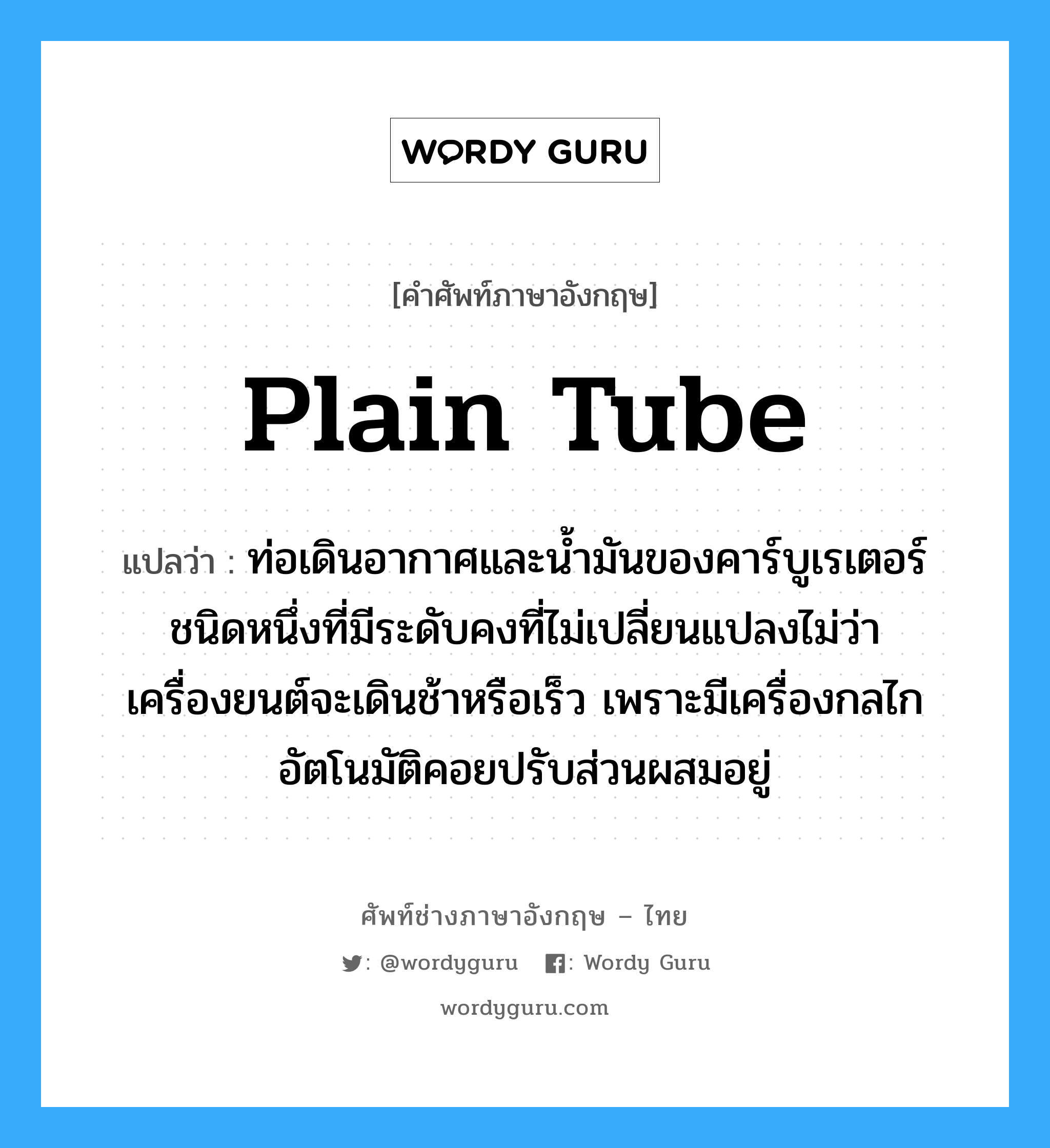 plain tube แปลว่า?, คำศัพท์ช่างภาษาอังกฤษ - ไทย plain tube คำศัพท์ภาษาอังกฤษ plain tube แปลว่า ท่อเดินอากาศและน้ำมันของคาร์บูเรเตอร์ชนิดหนึ่งที่มีระดับคงที่ไม่เปลี่ยนแปลงไม่ว่าเครื่องยนต์จะเดินช้าหรือเร็ว เพราะมีเครื่องกลไกอัตโนมัติคอยปรับส่วนผสมอยู่