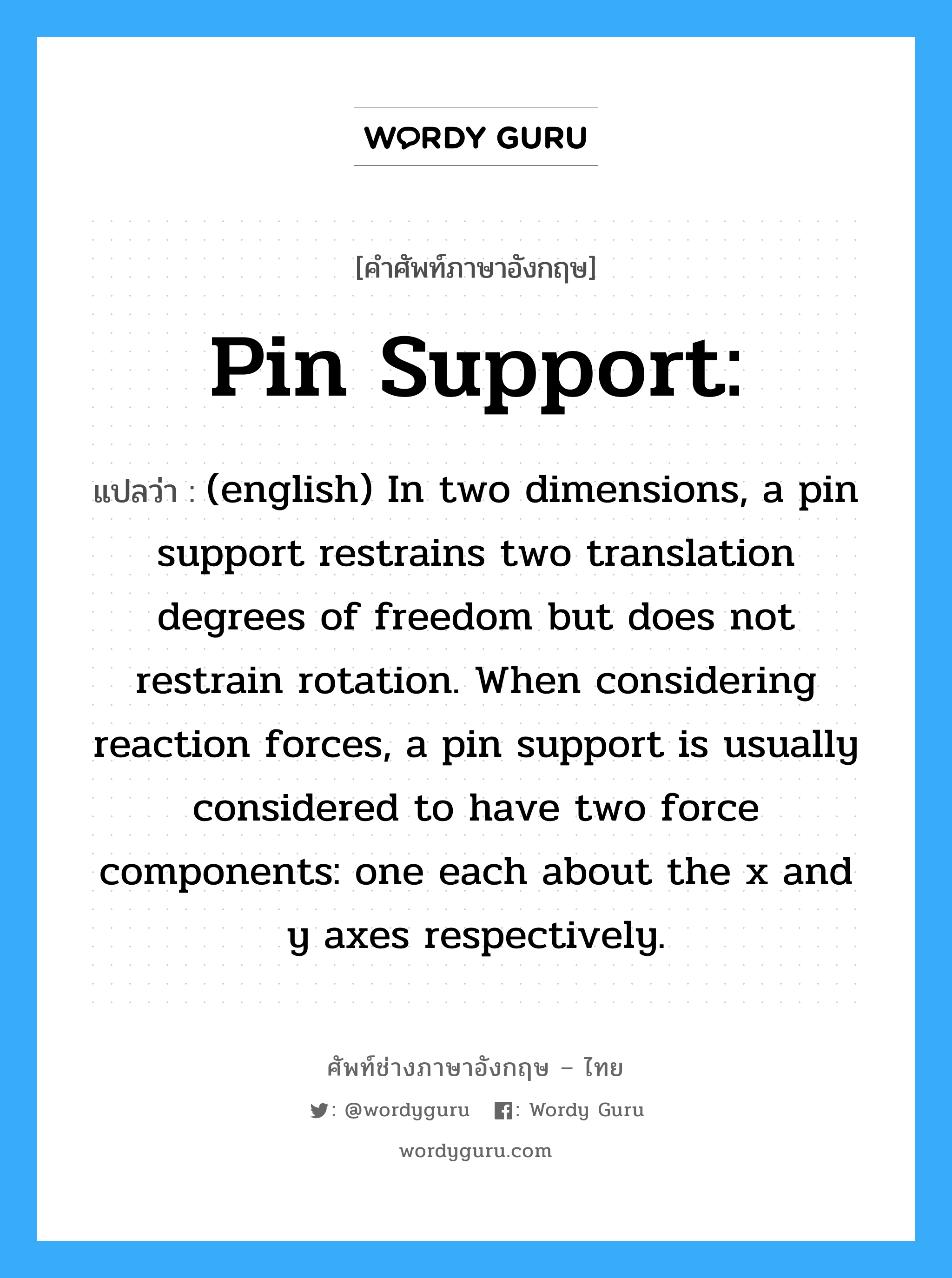 (english) In two dimensions, a pin support restrains two translation degrees of freedom but does not restrain rotation. When considering reaction forces, a pin support is usually considered to have two force components: one each about the x and y axes respectively. ภาษาอังกฤษ?, คำศัพท์ช่างภาษาอังกฤษ - ไทย (english) In two dimensions, a pin support restrains two translation degrees of freedom but does not restrain rotation. When considering reaction forces, a pin support is usually considered to have two force components: one each about the x and y axes respectively. คำศัพท์ภาษาอังกฤษ (english) In two dimensions, a pin support restrains two translation degrees of freedom but does not restrain rotation. When considering reaction forces, a pin support is usually considered to have two force components: one each about the x and y axes respectively. แปลว่า Pin support: