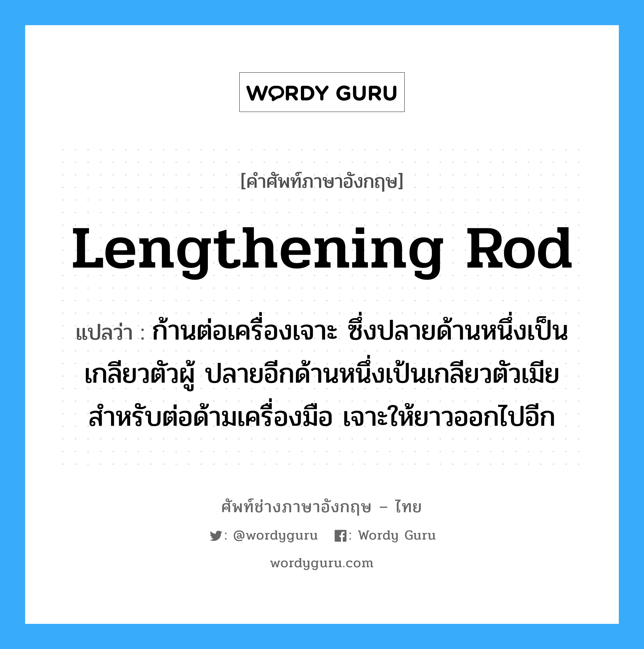 lengthening rod แปลว่า?, คำศัพท์ช่างภาษาอังกฤษ - ไทย lengthening rod คำศัพท์ภาษาอังกฤษ lengthening rod แปลว่า ก้านต่อเครื่องเจาะ ซึ่งปลายด้านหนึ่งเป็นเกลียวตัวผู้ ปลายอีกด้านหนึ่งเป้นเกลียวตัวเมีย สำหรับต่อด้ามเครื่องมือ เจาะให้ยาวออกไปอีก