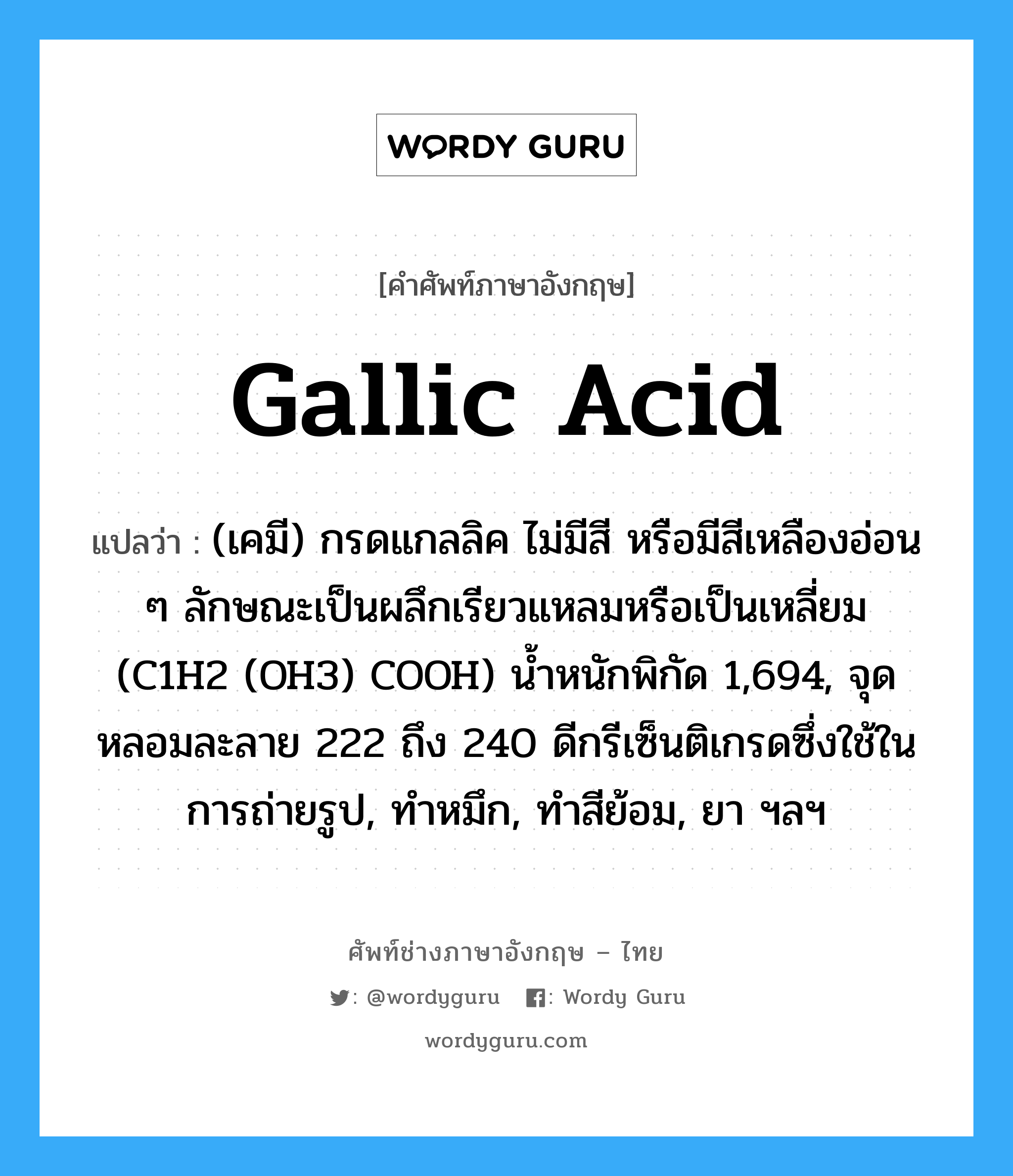 gallic acid แปลว่า?, คำศัพท์ช่างภาษาอังกฤษ - ไทย gallic acid คำศัพท์ภาษาอังกฤษ gallic acid แปลว่า (เคมี) กรดแกลลิค ไม่มีสี หรือมีสีเหลืองอ่อน ๆ ลักษณะเป็นผลึกเรียวแหลมหรือเป็นเหลี่ยม (C1H2 (OH3) COOH) น้ำหนักพิกัด 1,694, จุดหลอมละลาย 222 ถึง 240 ดีกรีเซ็นติเกรดซึ่งใช้ในการถ่ายรูป, ทำหมึก, ทำสีย้อม, ยา ฯลฯ