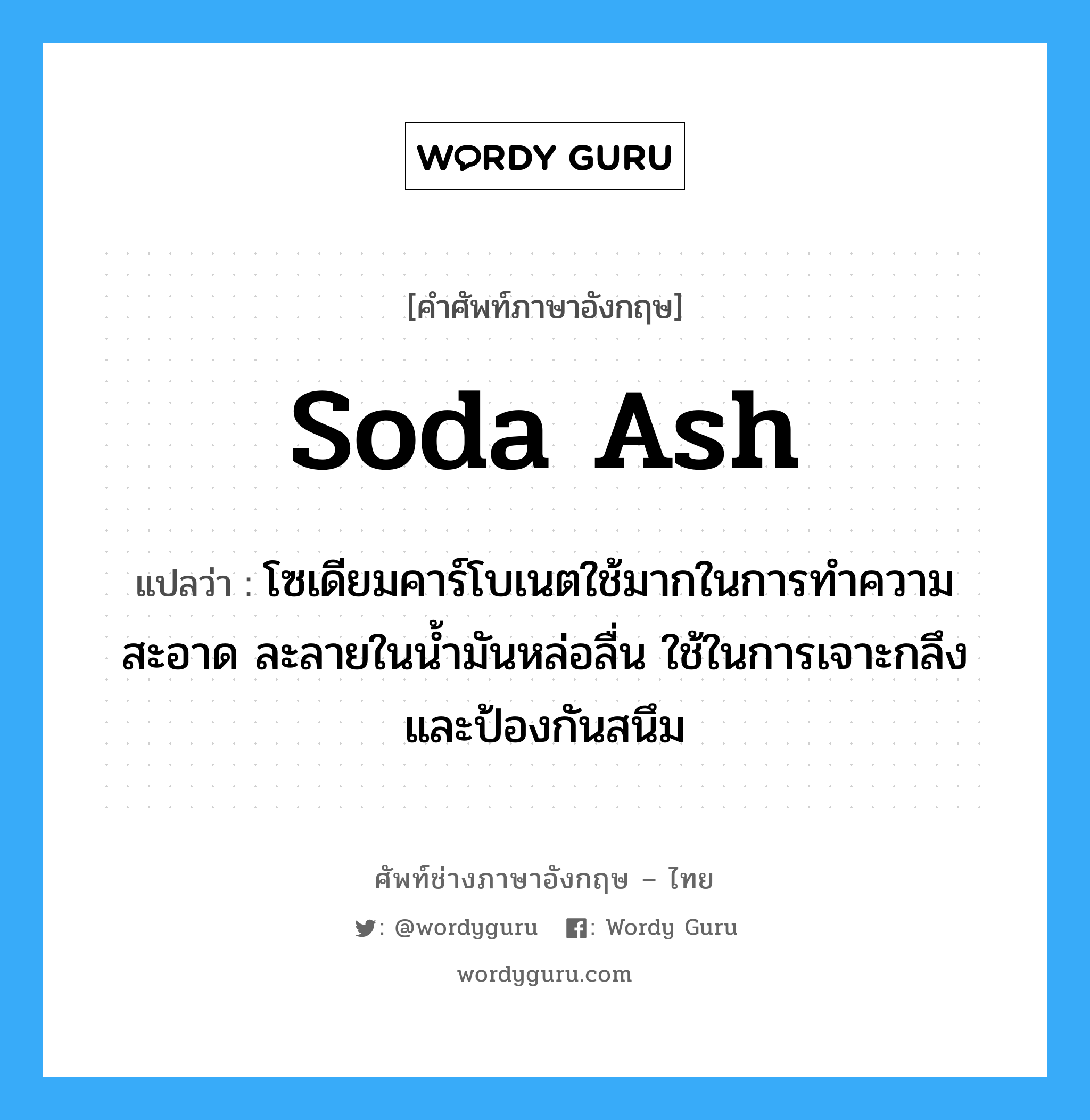 soda ash แปลว่า?, คำศัพท์ช่างภาษาอังกฤษ - ไทย soda ash คำศัพท์ภาษาอังกฤษ soda ash แปลว่า โซเดียมคาร์โบเนตใช้มากในการทำความสะอาด ละลายในน้ำมันหล่อลื่น ใช้ในการเจาะกลึง และป้องกันสนึม