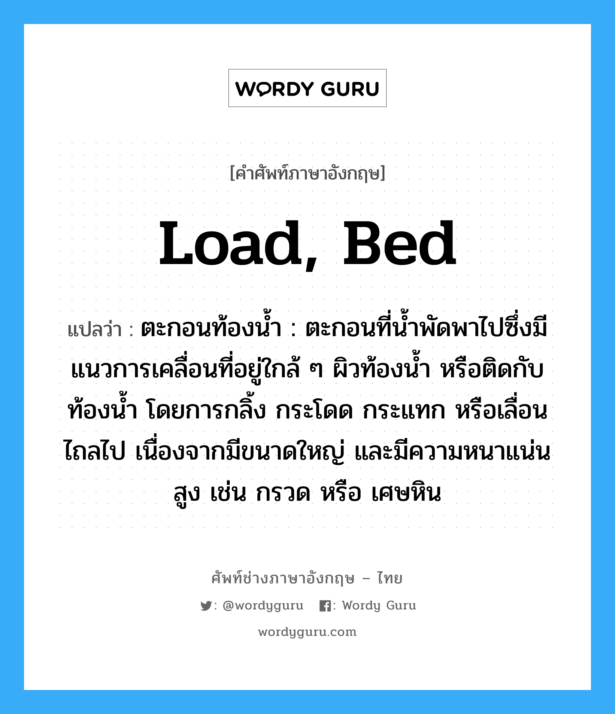 load, bed แปลว่า?, คำศัพท์ช่างภาษาอังกฤษ - ไทย load, bed คำศัพท์ภาษาอังกฤษ load, bed แปลว่า ตะกอนท้องน้ำ : ตะกอนที่น้ำพัดพาไปซึ่งมีแนวการเคลื่อนที่อยู่ใกล้ ๆ ผิวท้องน้ำ หรือติดกับท้องน้ำ โดยการกลิ้ง กระโดด กระแทก หรือเลื่อนไถลไป เนื่องจากมีขนาดใหญ่ และมีความหนาแน่นสูง เช่น กรวด หรือ เศษหิน
