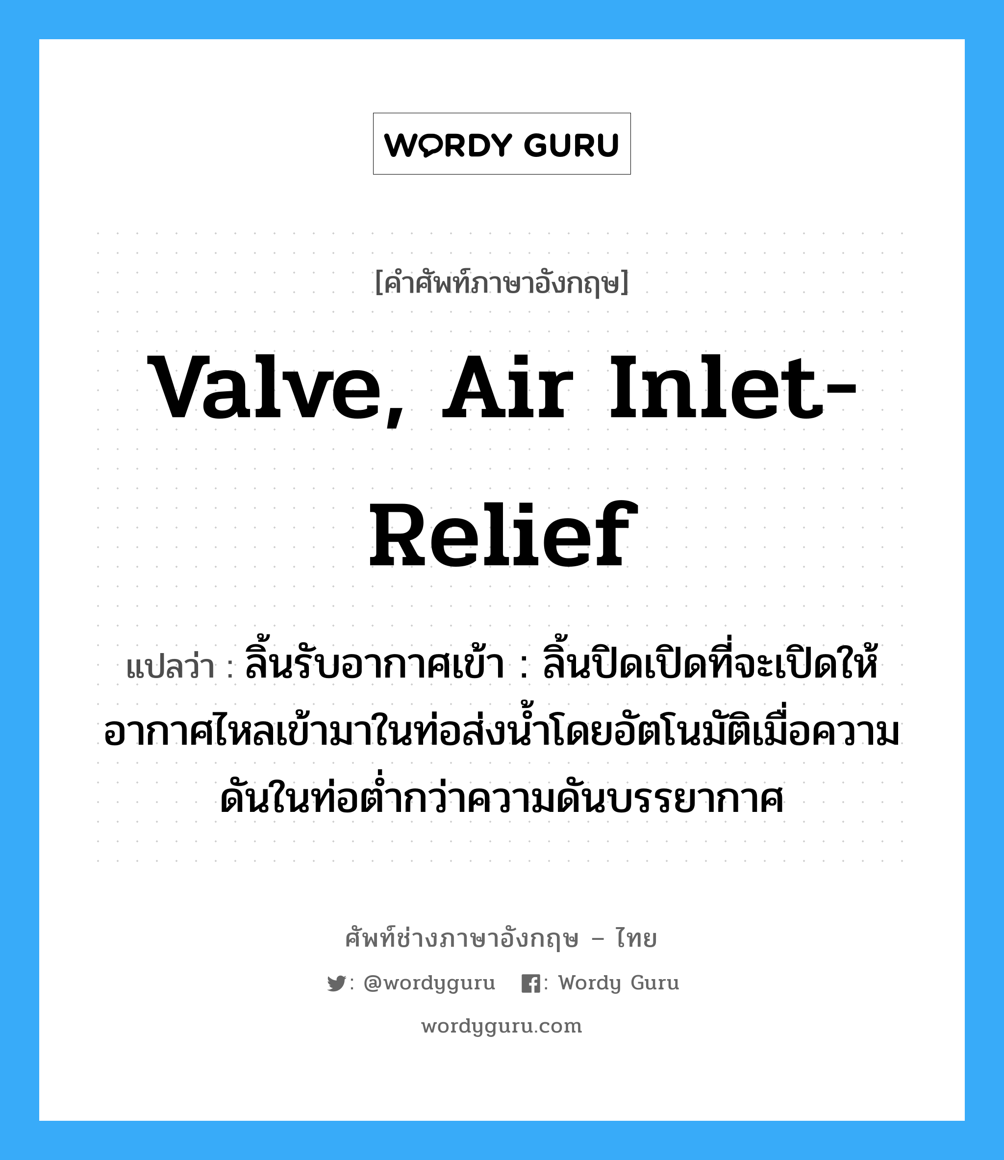 valve, air inlet-relief แปลว่า?, คำศัพท์ช่างภาษาอังกฤษ - ไทย valve, air inlet-relief คำศัพท์ภาษาอังกฤษ valve, air inlet-relief แปลว่า ลิ้นรับอากาศเข้า : ลิ้นปิดเปิดที่จะเปิดให้อากาศไหลเข้ามาในท่อส่งน้ำโดยอัตโนมัติเมื่อความดันในท่อต่ำกว่าความดันบรรยากาศ