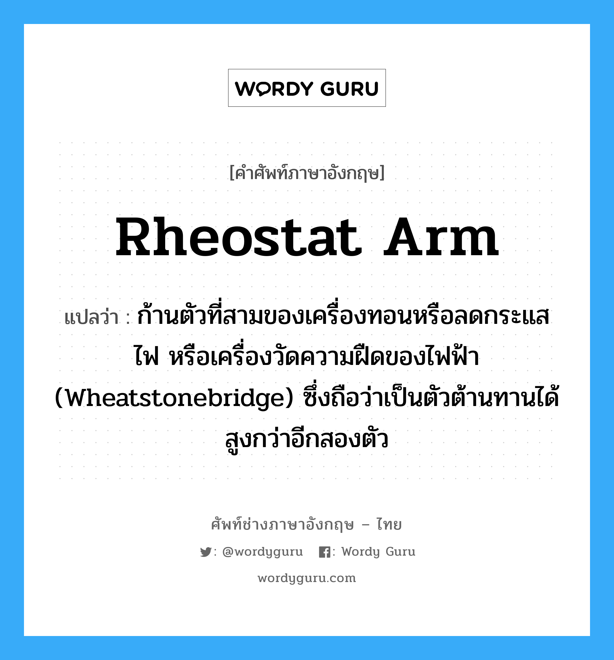 rheostat arm แปลว่า?, คำศัพท์ช่างภาษาอังกฤษ - ไทย rheostat arm คำศัพท์ภาษาอังกฤษ rheostat arm แปลว่า ก้านตัวที่สามของเครื่องทอนหรือลดกระแสไฟ หรือเครื่องวัดความฝืดของไฟฟ้า (Wheatstonebridge) ซึ่งถือว่าเป็นตัวต้านทานได้สูงกว่าอีกสองตัว