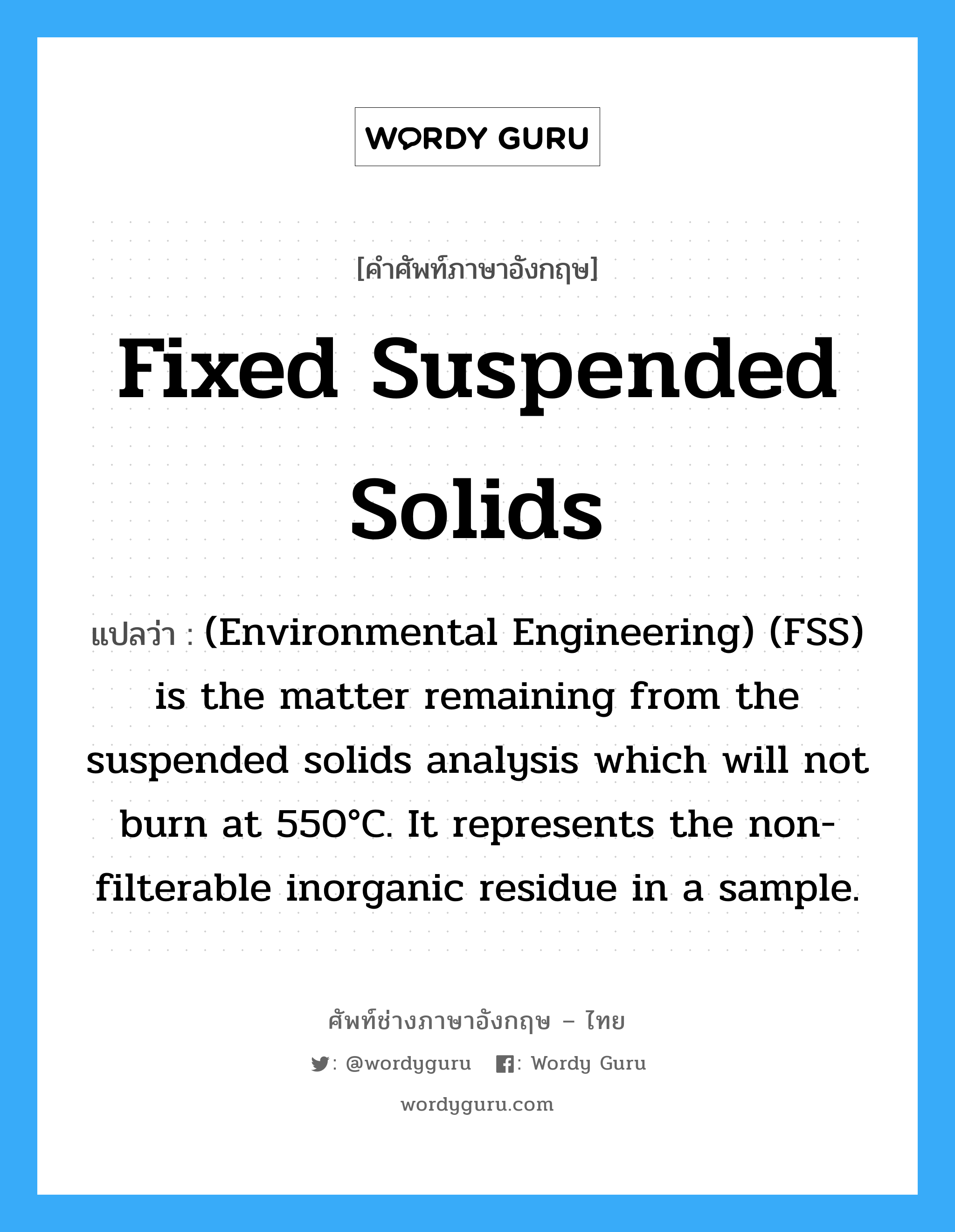 (Environmental Engineering) (FSS) is the matter remaining from the suspended solids analysis which will not burn at 550°C. It represents the non-filterable inorganic residue in a sample. ภาษาอังกฤษ?, คำศัพท์ช่างภาษาอังกฤษ - ไทย (Environmental Engineering) (FSS) is the matter remaining from the suspended solids analysis which will not burn at 550°C. It represents the non-filterable inorganic residue in a sample. คำศัพท์ภาษาอังกฤษ (Environmental Engineering) (FSS) is the matter remaining from the suspended solids analysis which will not burn at 550°C. It represents the non-filterable inorganic residue in a sample. แปลว่า Fixed suspended solids