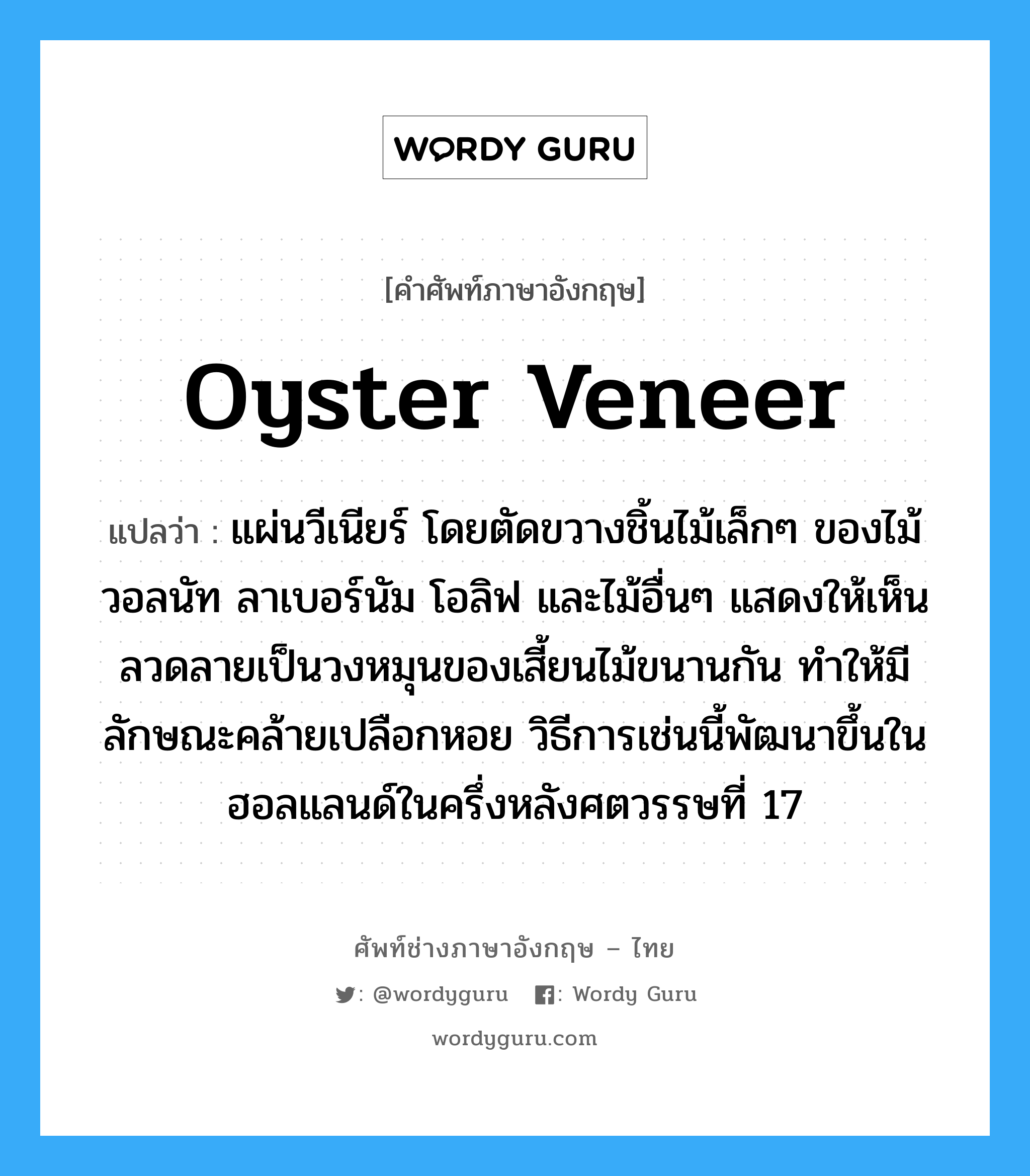 oyster veneer แปลว่า?, คำศัพท์ช่างภาษาอังกฤษ - ไทย oyster veneer คำศัพท์ภาษาอังกฤษ oyster veneer แปลว่า แผ่นวีเนียร์ โดยตัดขวางชิ้นไม้เล็กๆ ของไม้วอลนัท ลาเบอร์นัม โอลิฟ และไม้อื่นๆ แสดงให้เห็นลวดลายเป็นวงหมุนของเสี้ยนไม้ขนานกัน ทำให้มีลักษณะคล้ายเปลือกหอย วิธีการเช่นนี้พัฒนาขึ้นในฮอลแลนด์ในครึ่งหลังศตวรรษที่ 17