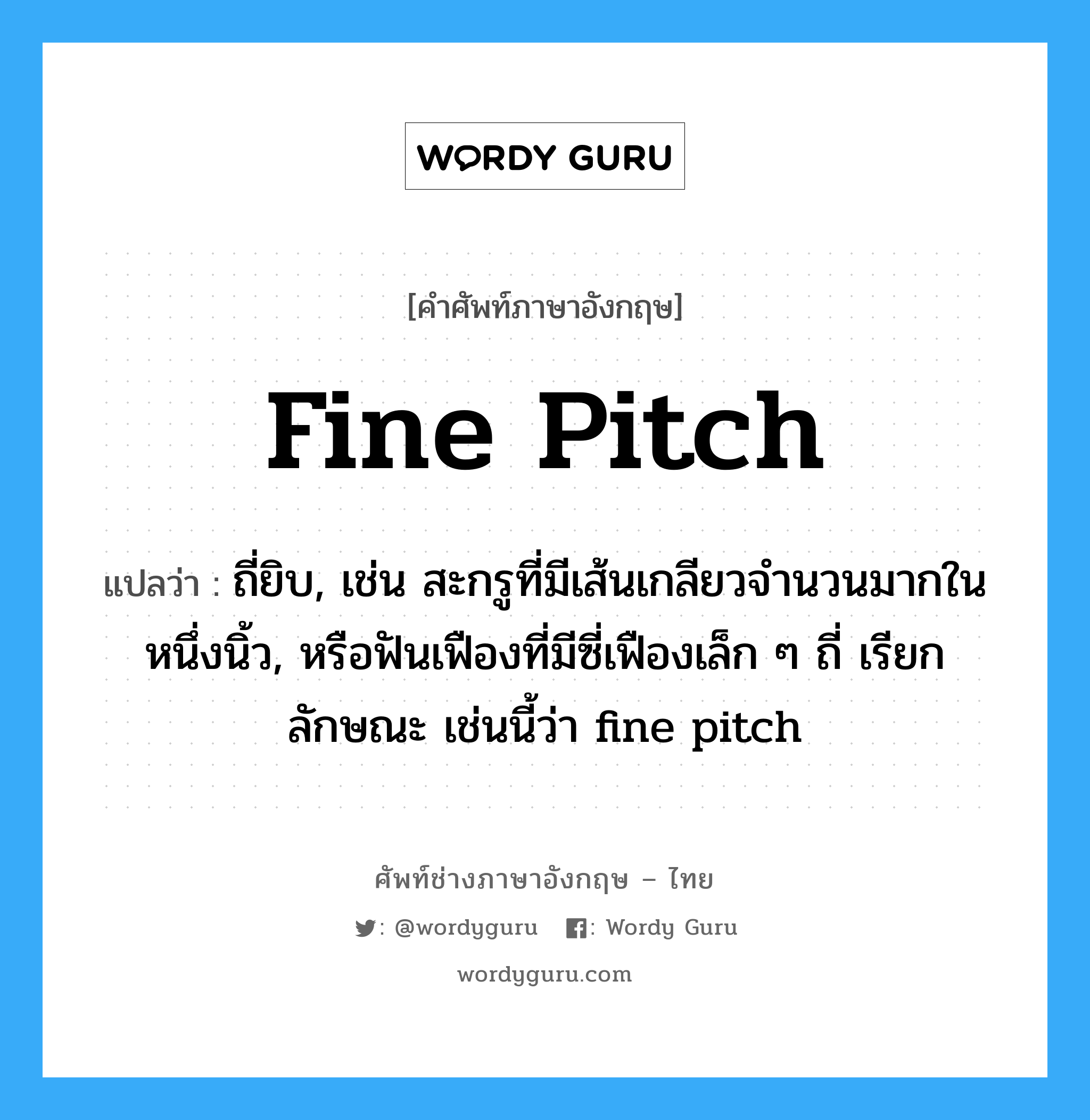 fine pitch แปลว่า?, คำศัพท์ช่างภาษาอังกฤษ - ไทย fine pitch คำศัพท์ภาษาอังกฤษ fine pitch แปลว่า ถี่ยิบ, เช่น สะกรูที่มีเส้นเกลียวจำนวนมากในหนึ่งนิ้ว, หรือฟันเฟืองที่มีซี่เฟืองเล็ก ๆ ถี่ เรียกลักษณะ เช่นนี้ว่า fine pitch