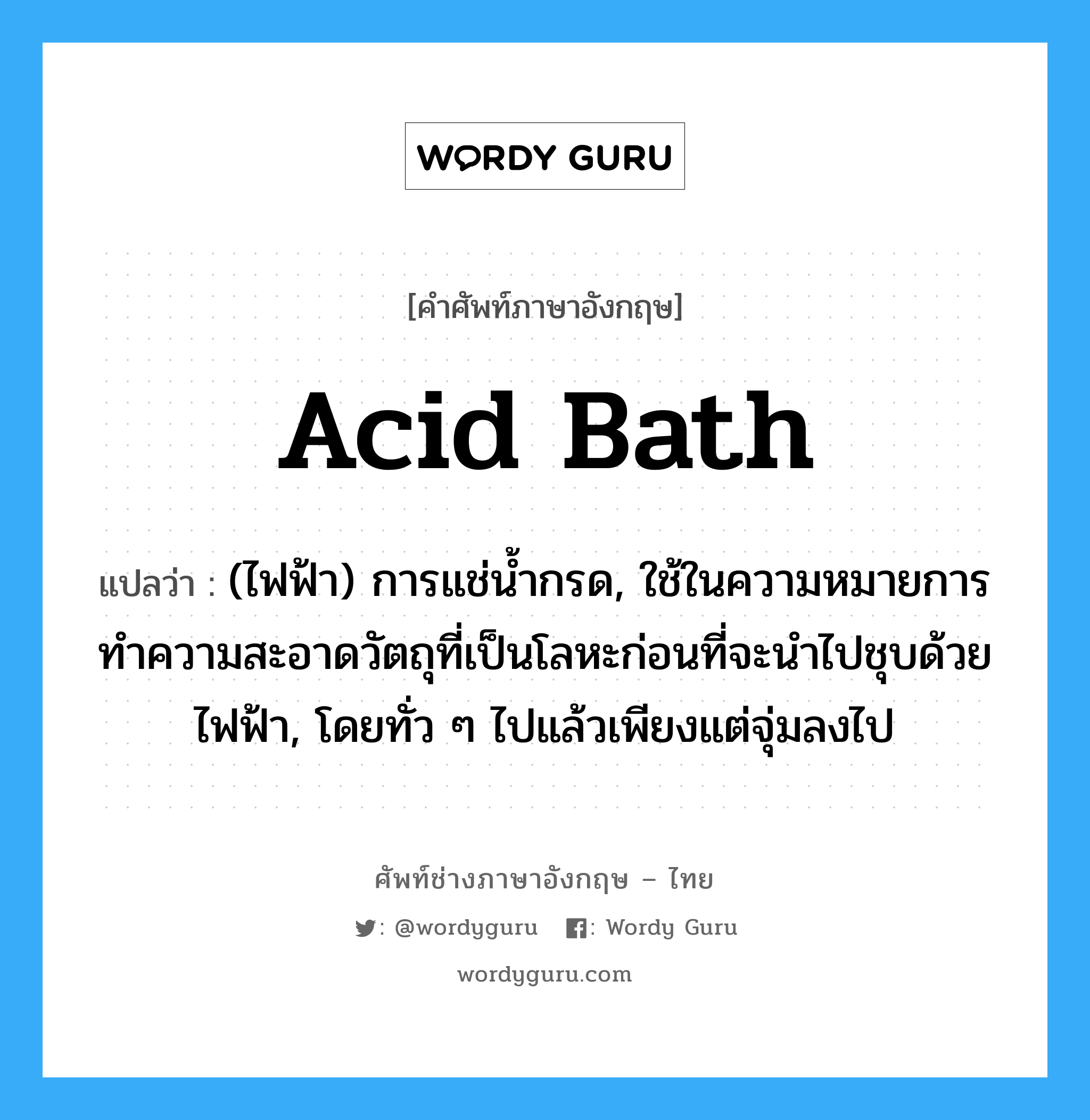 acid bath แปลว่า?, คำศัพท์ช่างภาษาอังกฤษ - ไทย acid bath คำศัพท์ภาษาอังกฤษ acid bath แปลว่า (ไฟฟ้า) การแช่น้ำกรด, ใช้ในความหมายการทำความสะอาดวัตถุที่เป็นโลหะก่อนที่จะนำไปชุบด้วยไฟฟ้า, โดยทั่ว ๆ ไปแล้วเพียงแต่จุ่มลงไป