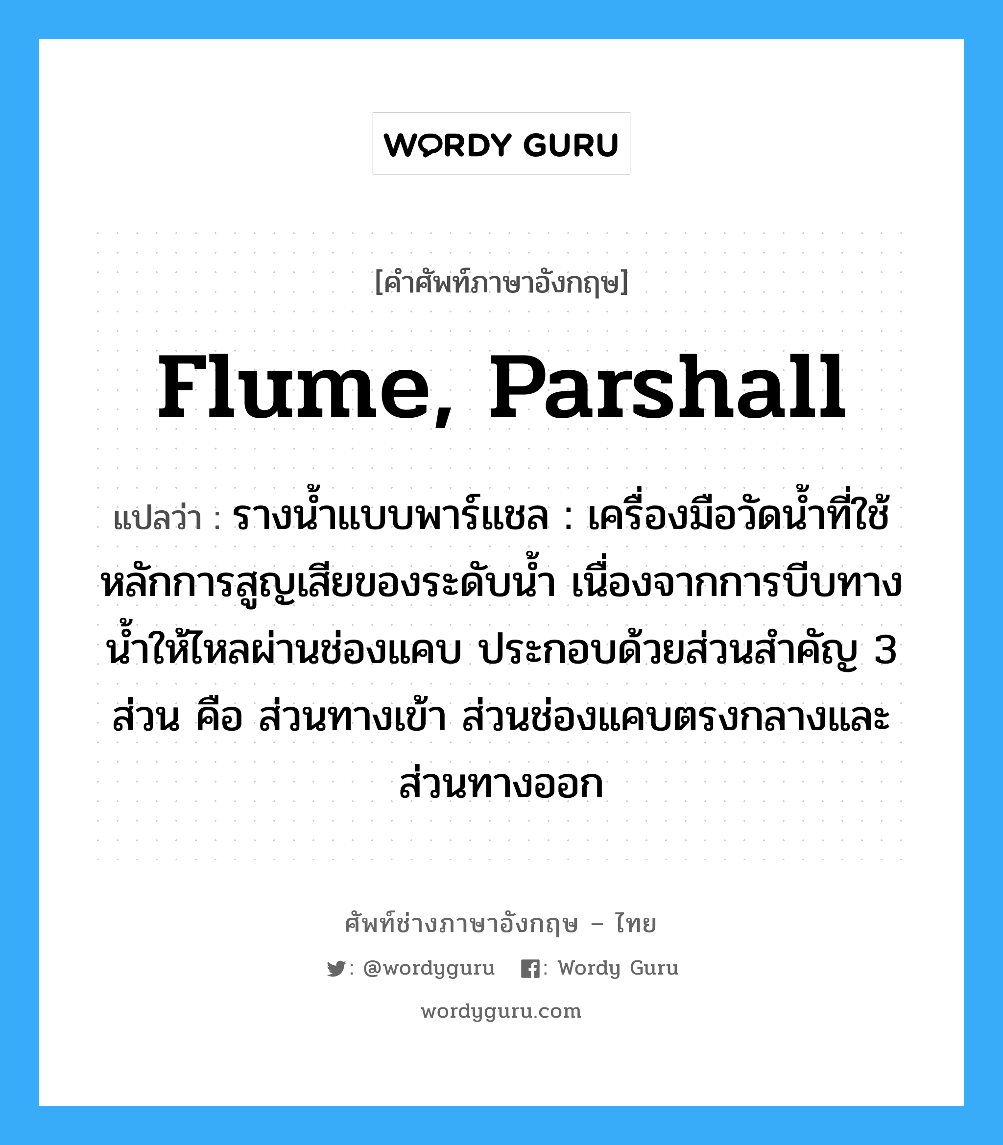 flume, Parshall แปลว่า?, คำศัพท์ช่างภาษาอังกฤษ - ไทย flume, Parshall คำศัพท์ภาษาอังกฤษ flume, Parshall แปลว่า รางน้ำแบบพาร์แชล : เครื่องมือวัดน้ำที่ใช้หลักการสูญเสียของระดับน้ำ เนื่องจากการบีบทางน้ำให้ไหลผ่านช่องแคบ ประกอบด้วยส่วนสำคัญ 3 ส่วน คือ ส่วนทางเข้า ส่วนช่องแคบตรงกลางและส่วนทางออก