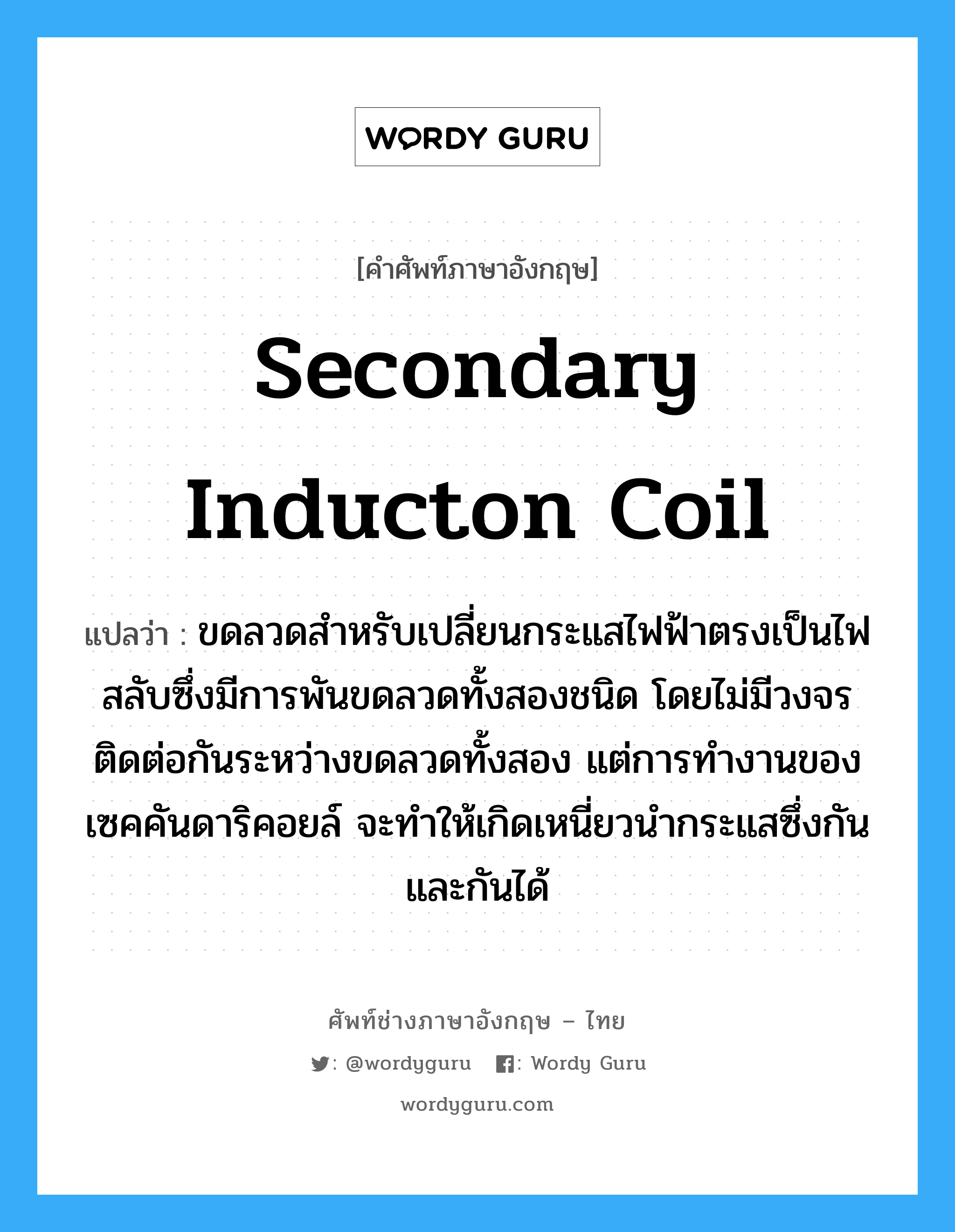 secondary inducton coil แปลว่า?, คำศัพท์ช่างภาษาอังกฤษ - ไทย secondary inducton coil คำศัพท์ภาษาอังกฤษ secondary inducton coil แปลว่า ขดลวดสำหรับเปลี่ยนกระแสไฟฟ้าตรงเป็นไฟสลับซึ่งมีการพันขดลวดทั้งสองชนิด โดยไม่มีวงจรติดต่อกันระหว่างขดลวดทั้งสอง แต่การทำงานของเซคคันดาริคอยล์ จะทำให้เกิดเหนี่ยวนำกระแสซึ่งกันและกันได้