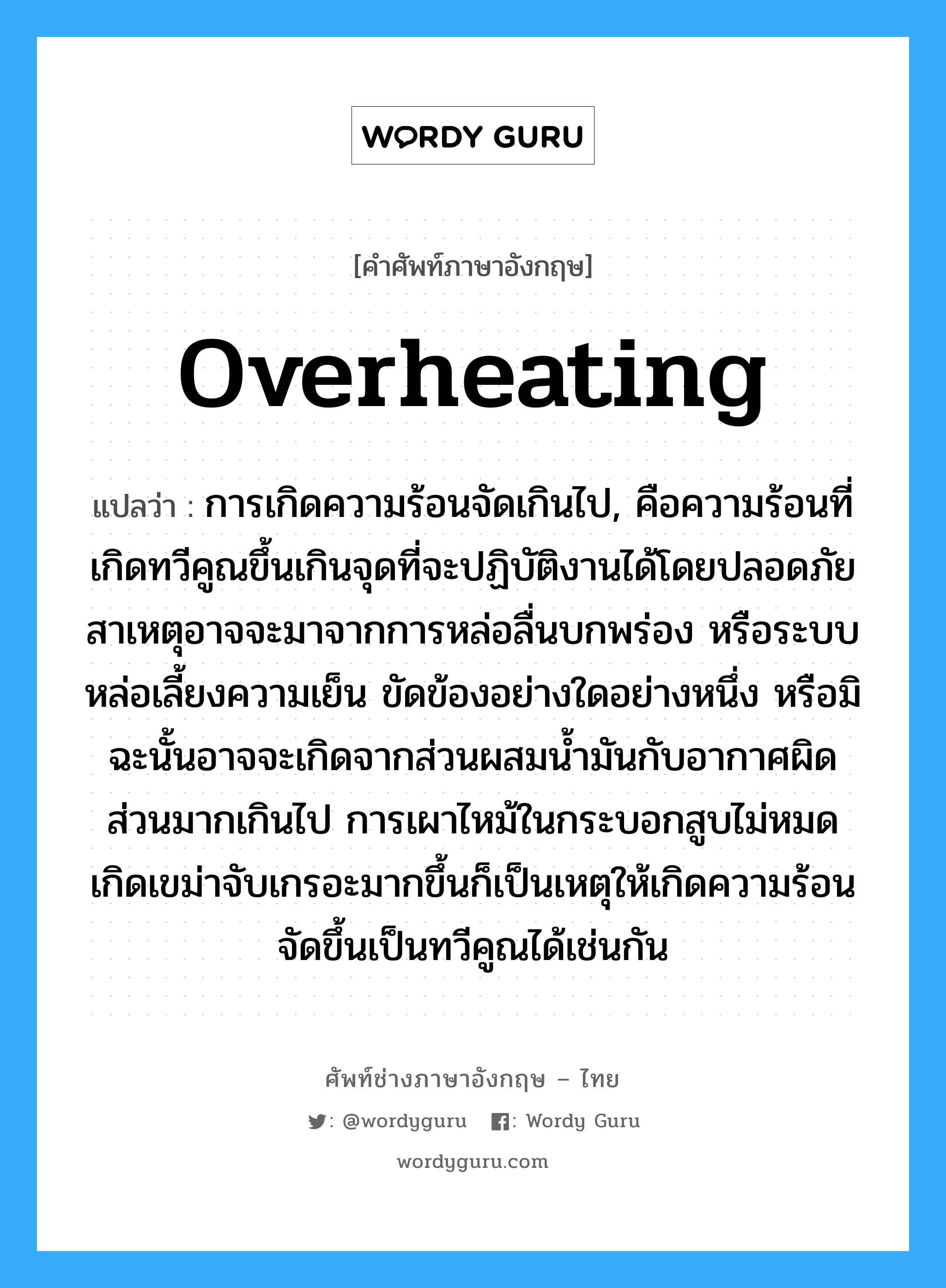 overheating แปลว่า?, คำศัพท์ช่างภาษาอังกฤษ - ไทย overheating คำศัพท์ภาษาอังกฤษ overheating แปลว่า การเกิดความร้อนจัดเกินไป, คือความร้อนที่เกิดทวีคูณขึ้นเกินจุดที่จะปฏิบัติงานได้โดยปลอดภัย สาเหตุอาจจะมาจากการหล่อลื่นบกพร่อง หรือระบบหล่อเลี้ยงความเย็น ขัดข้องอย่างใดอย่างหนึ่ง หรือมิฉะนั้นอาจจะเกิดจากส่วนผสมน้ำมันกับอากาศผิดส่วนมากเกินไป การเผาไหม้ในกระบอกสูบไม่หมดเกิดเขม่าจับเกรอะมากขึ้นก็เป็นเหตุให้เกิดความร้อนจัดขึ้นเป็นทวีคูณได้เช่นกัน
